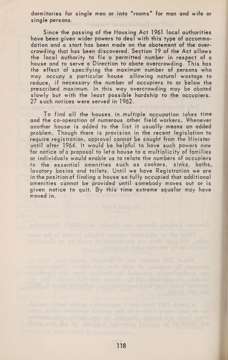 dormitories for single men or into “rooms” for man and wife or single persons. Since the passing of the Housing Act 1961 local authorities have been given wider powers to deal with this type of accommo¬ dation and a start has been made on the abatement of the over¬ crowding that has been discovered. Section 19 of the Act allows the local authority to fix a permitted number in respect of a house and to serve a Direction to abate overcrowding. This has the effect of specifying the maximum number of persons who may occupy a particular house allowing natural wastage to reduce, if necessary the number of occupiers to or below the prescribed maximum. In this way overcrowding may be abated slowly but with the least possible hardship to the occupiers. 27 such notices were served in 1962. To find all the houses in ,multiple occupation takes time and the co-operation of numerous other field workers. Whenever another house is added to the list it usually means an added problem. Though there is provision in the recent legislation to require registration, approval cannot be sought from the Minister until after 1964. It would be helpful to have such powers now for notice ofa proposal to leta house to a multiplicity of families or individuals would enable us to relate the numbers of occupiers to the essential amenities such as cookers,' sinks, baths, lavatory basins and toilets. Until we have Registration we are in the position of finding a house so fully occupied that additional amenities cannot be provided until somebody moves out or is given notice to quit. By this time extreme squalor may have moved in.