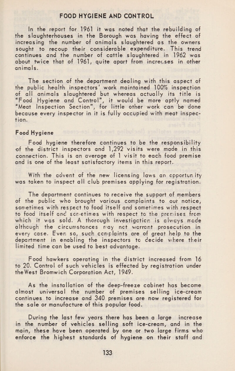 FOOD HYGIENE AND CONTROL In the report for 1961 it was noted that the rebuilding of the slaughterhouses in the Borough was having the effect of increasing the number of animals slaughtered as the owners sought to recoup their considerable expenditure. This trend continues and the number of cattle slaughtered in 1962 was about twice that of 1961, quite apart from increases in other anima Is. The section of the department dealing with this aspect of the public health inspectors’ work maintained 100% inspection of all animals slaughtered but whereas actually its title is “Food Hygiene and Control”, it would be more aptly named “Meat Inspection Section”, for little other work can be done because every inspector in it is fully occupied with meat inspec¬ tion. Food Hygiene Food hygiene therefore continues to be the responsibility of the district inspectors and 1,292 visits were made in this connection. This is an average of 1 visit to each food premise and is one of the least satisfactory items in this report. With the advent of the new licensing laws an opportunity was taken to inspect all club premises applying for registration. The department continues to receive the support of members of the public y/ho brought various complaints to our notice, sometimes with respect to food itself and sometimes with respect to food itself one! sometimes with respect to the premises from which it was sold. A thorough investigation is always mode although the circumstances may not warrant prosecution in every case. Even so, such complaints are of great help to the department in enabling the inspectors to decide where their limited time can be used to best advantage. Food hawkers operating in the district increased from 16 to 20. Control of such vehicles is effected by registration under theWest Bromwich Corporation Act, 1949. As the installation of the deep-freeze cabinet has become almost universal the number of premises selling ice-cream continues to increase and 340 premises are now registered for the sale or manufacture of this popular food. During the last few years there has been a large increase in the number of vehicles selling soft ice-cream, and in the main, these have been operated by one or two large firms who enforce the highest standards of hygiene on their staff and