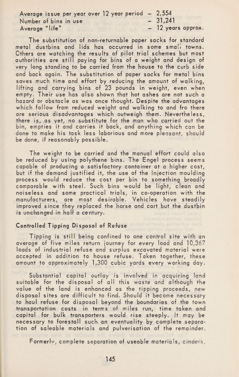Average issue per year over 12 year period — 2,554 Number of bins in use — 31,241 Average “life” - 12 years approx. The substitution of non-returnable paper sacks for standard metal dustbins and lids has occurred in some small towns. Others are watching the results of pilot trial schemes but most authorities are still paying for bins of a weight and design of very long standing to be carried from the house to the curb side and back again. The substitution of paper sacks for metal bins saves much time and effort by reducing the amount of walking, lifting and carrying bins of 23 pounds in weight, even when empty. Their use has also shown that hot ashes are not such a hazard or obstacle as was once thought. Despite the advantages which follow from reduced weight and walking to and fro there are serious disadvantages which outweigh them. Nevertheless, there is, .as yet, no substitute for the man who carried out the bin, empties it and carries it back, and anything which can be done to make his task less laborious and more pleasant, should be done, if reasonably possible. The weight to be carried and the manual effort could also be reduced by using polythene bins. The Engel process seems capable of producing a satisfactory container at a higher cost, but if the demand justified it, the use of the Injection moulding process would reduce the cost per bin to something broadly comparable with steel. Such bins would be light, clean and noiseless and some practical trials, in co-operation with the manufacturers, are most desirable. Vehicles have steadily improved since they replaced the horse and cart but the dustbin is unchanged in half a century. Controlled Tipping Disposal of Refuse Tipping is still being confined to one control site with an average of five miles return journey for every load and 10,367 loads of industrial refuse and surplus excavated material were accepted in addition to house refuse. Taken together, these amount to approximately 1,300 cubic yards every working day. Substantial capital outlay is involved in acquiring land suitable for the disposal of all this waste and although the value of the land is enhanced as the tipping proceeds, new disposal sites are difficult to find. Should it become necessary to haul refuse for disposal beyond the boundaries of the town transportation costs in terms of miles run, time taken and capital for bulk transporters would rise steeply. It may be necessary to forestall such an eventuality by complete separa¬ tion of saleable materials and pulverisation of the remainder. Formerl''; complete separation of useable materials, cinders,