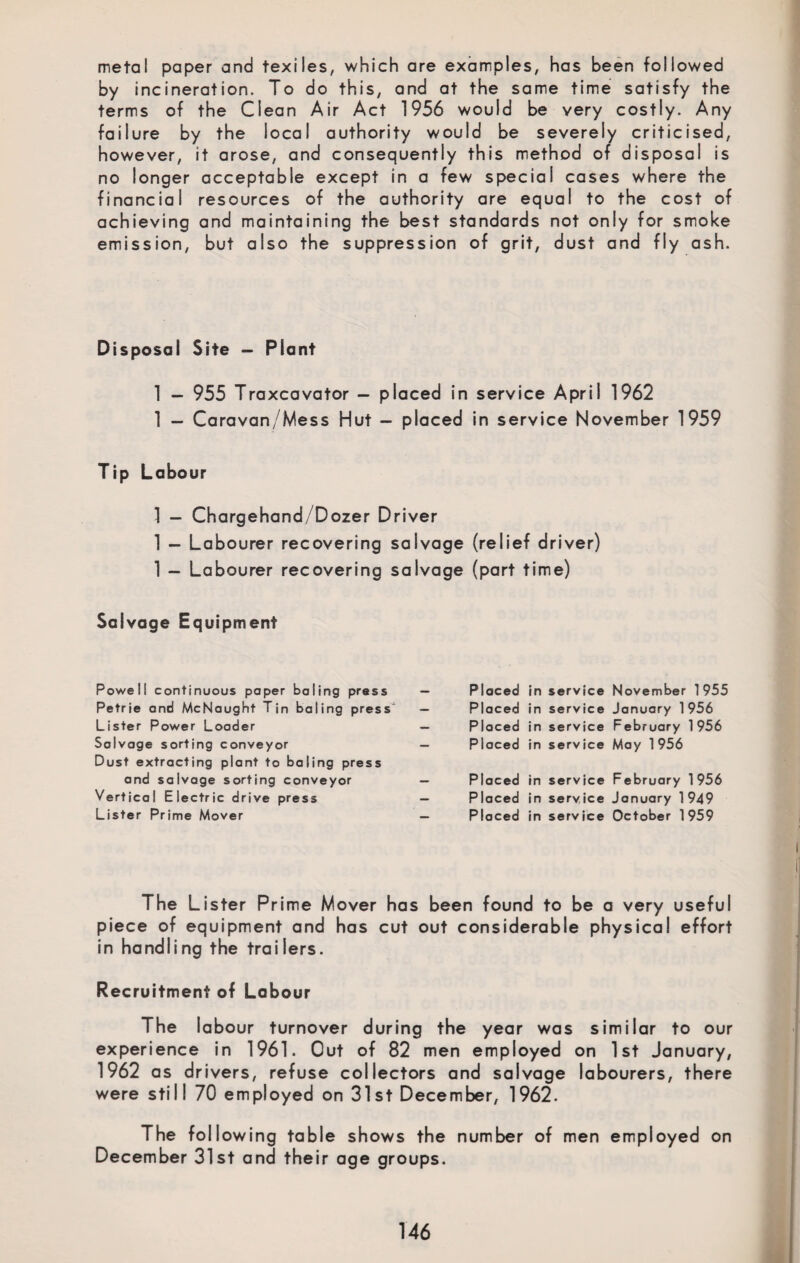 metal paper and texiles, which are examples, has been followed by incineration. To do this, and at the same time satisfy the terms of the Clean Air Act 1956 would be very costly. Any failure by the local authority would be severely criticised, however, it arose, and consequently this method of disposal is no longer acceptable except in a few special cases where the financial resources of the authority are equal to the cost of achieving and maintaining the best standards not only for smoke emission, but also the suppression of grit, dust and fly ash. Disposal Site — Plant 1 - 955 Traxcavator - placed in service April 1962 1 - Caravan/Mess Hut - placed in service November 1959 Tip Labour 1 — Chargehand/ Dozer Driver 1 — Labourer recovering salvage (relief driver) 1 - Labourer recovering salvage (part time) Salvage Equipment Powell continuous paper baling press Petrie and McNaught Tin baling press Lister Power Loader Salvage sorting conveyor Dust extracting plant to baling press and salvage sorting conveyor Vertical Electric drive press Lister Prime Mover Placed in service Placed in service Placed in service Placed in service November 1955 January 1 956 February 1 956 May 1 956 Placed in service February 1956 Placed in service January 1949 Placed in service October 1959 The Lister Prime Mover has been found to be a very useful piece of equipment and has cut out considerable physical effort in handling the trailers. Recruitment of Labour The labour turnover during the year was similar to our experience in 1961. Out of 82 men employed on 1st January, 1962 as d rivers, refuse collectors and salvage labourers, there were still 70 employed on 31st December, 1962. The following table shows the number of men employed on December 31st and their age groups.