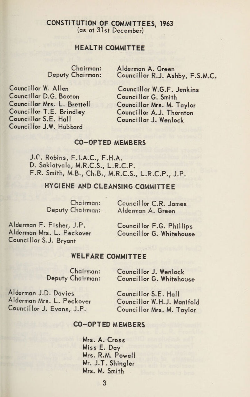 CONSTITUTION OF COMMITTEES, 1963 (as at 31st December) HEALTH COMMITTEE Chairman: Deputy Chairman: Councillor W. Allen Councillor D.G. Booton Councillor Mrs. L. Brettell Councillor T.E. Brindley Council lor S.E. Hal I Councillor J.W. Hubbard Alderman A. Green Councillor R.J. Ashby, F.S.M.C. Councillor W.G.F. Jenkins Councillor G. Smith Councillor Mrs. M. Taylor Councillor A.J. Thornton Councillor J. Wenlock CO-OPTED MEMBERS J.C. Robins, F.I.A.C., F.H.A. D. Saklatvala, M.R.C.S., L.R.C.P. F.R. Smith, M.B., Ch.B., M.R.C.S., L.R.C.P., J.P. HYGIENE AND CLEANSING COMMITTEE Chairman: Deputy Chairman: Councillor C.R. James Aide rman A. Green Alderman F. Fisher, J.P. Aide rman Mrs. L. Peckover Counci I lor S.J. Bryant Councillor F.G. Phillips Councillor G. Whitehouse WELFARE COMMITTEE Chairman: Deputy Chairman: Alderman J.D. Davies Alderman Mrs. L. Peckover Councillor J. Evans, J.P. Councillor J. Wenlock Councillor G. Whitehouse Councillor S.E. Hall Councillor W.H.J. Manifold Councillor Mrs. M. Taylor CO-OPTED MEMBERS Mrs. A. Cross Miss E. Day Mrs. R.M. Powell Mr. J.T. Shingler Mrs. M. Smith