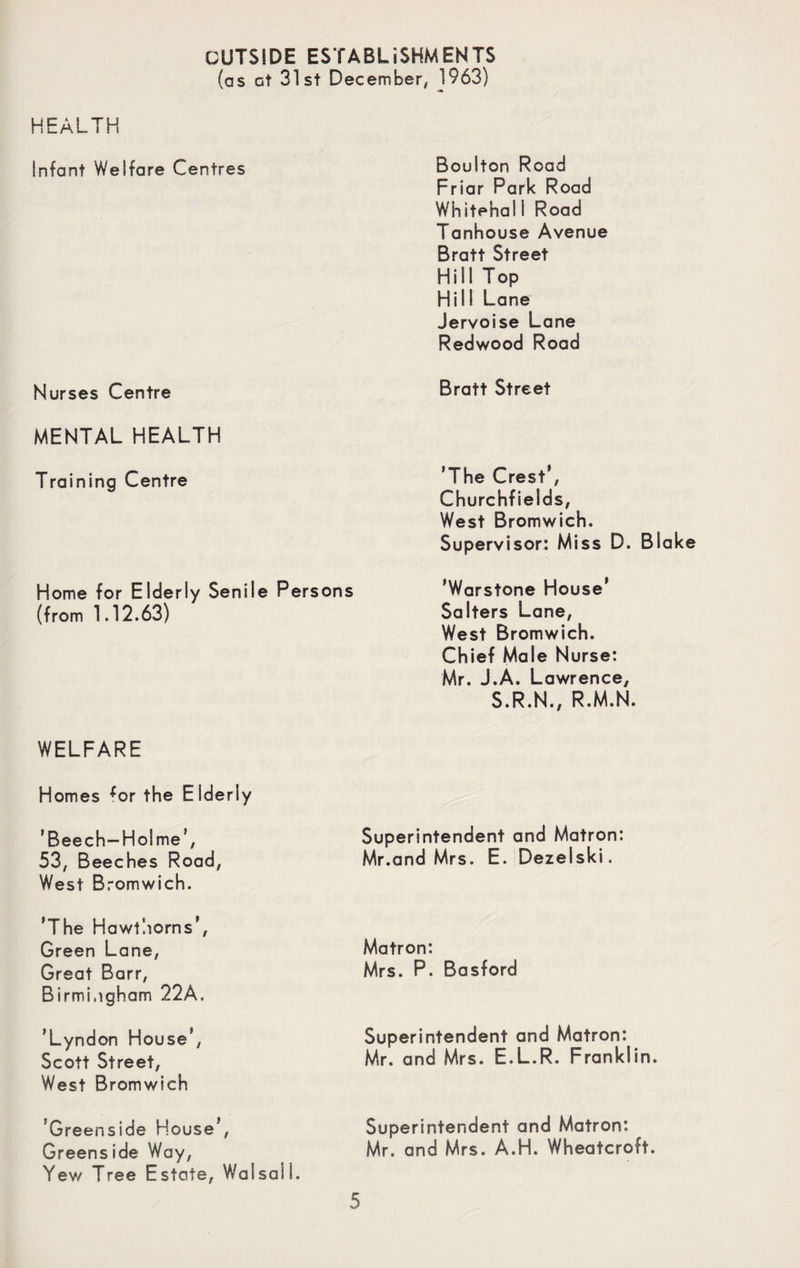 OUTSIDE ESTABLISHMENTS (as at 31st December, 1963) HEALTH Infant Welfare Centres Boulton Road Friar Park Road Whitehal 1 Road Tanhouse Avenue Bratt Street Hill Top Hill Lane Jervoise Lane Redwood Road Nurses Centre Bratt Street MENTAL HEALTH Training Centre ’The Crest’, Churchfields, West Bromwich. Supervisor: Miss D. Blak Home for Elderly Senile Persons (from 1.12.63) ’Warstone House’ Salters Lane, West Bromwich. Chief Male Nurse: Mr. J.A. Lawrence, S.R.N., R.M.N. WELFARE Homes *or the Elderly ’Beech-Holme’, 53, Beeches Road, West Bromwich. Superintendent and Matron: Mr.and Mrs. E. Dezelski. 'The Hawthorns’, Green Lane, Great Barr, Birmingham 22A. Matron: Mrs. P. Basford ’Lyndon House’, Scott Street, West Bromwich Superintendent and Matron: Mr. and Mrs. E.L.R. Franklin. ’Greenside House', Greens ide Way, Yew Tree Estate, Walsali. Superintendent and Matron: Mr. and Mrs. A.H. Wheatcroft.