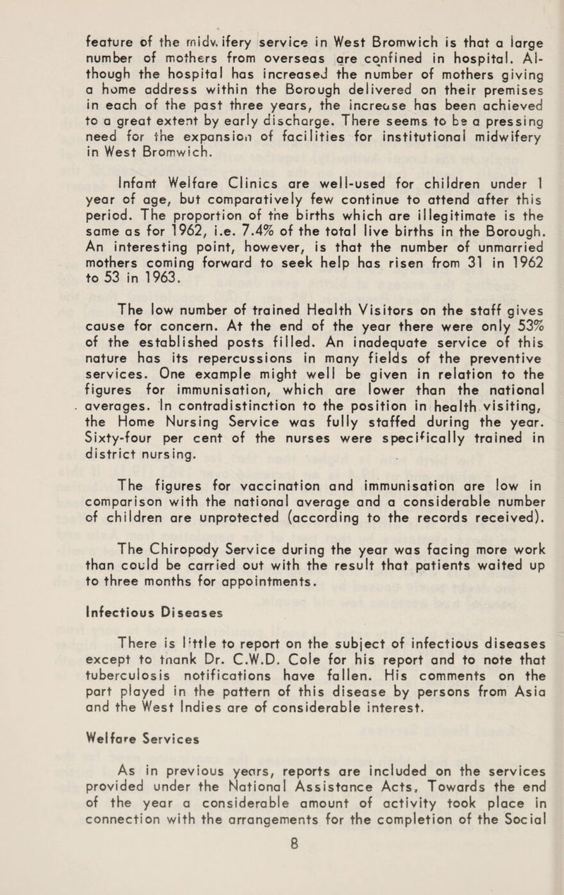 feature of the rnidv. ifery service in West Bromwich is that a large number of mothers from overseas are confined in hospital. Al¬ though the hospital has increased the number of mothers giving a home address within the Borough delivered on their premises in each of the past three years, the increase has been achieved to a great extent by early discharge. There seems to be a pressing need for the expansion of facilities for institutional midwifery in West Bromwich. Infant Welfare Clinics are well-used for children under 1 year of age, but comparatively few continue to attend after this period. The proportion of the births which are illegitimate is the same as for 1962, i.e. 7.4% of the total live births in the Borough. An interesting point, however, is that the number of unmarried mothers coming forward to seek help has risen from 31 in 1962 to 53 in 1963. The low number of trained Health Visitors on the staff gives cause for concern. At the end of the year there were only 53% of the established posts filled. An inadequate service of this nature has its repercussions in many fields of the preventive services. One example might well be given in relation to the figures for immunisation, which are lower than the national . averages. In contradistinction to the position in health visiting, the Home Nursing Service was fully staffed during the year. Sixty-four per cent of the nurses were specifically trained in district nursing. The figures for vaccination and immunisation are low in comparison with the national average and a considerable number of children are unprotected (according to the records received). The Chiropody Service during the year was facing more work than could be carried out with the result that patients waited up to three months for appointments. Infectious Diseases There is Pttle to report on the subject of infectious diseases except to tnank Dr. C.W.D. Cole for his report and to note that tuberculosis notifications have fallen. His comments on the part played in the pattern of this disease by persons from Asia and the West Indies are of considerable interest. Welfare Services As in previous years, reports are included on the services provided under the National Assistance Acts, Towards the end of the year a considerable amount of activity took place in connection with the arrangements for the completion of the Social
