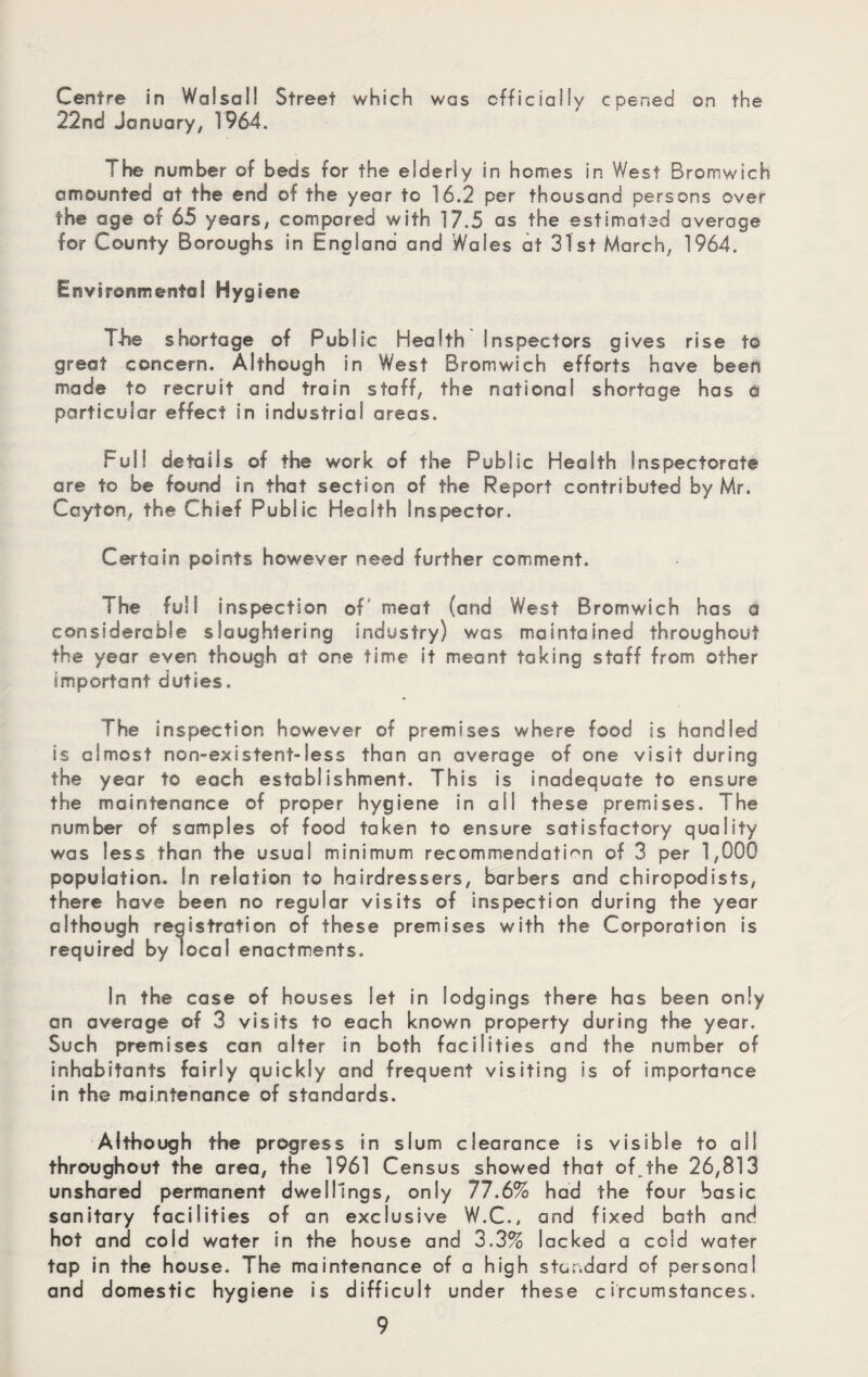 Centre in Walsall Street which was cfficiaiiy cpened on the 22nd January, 1964. The number of beds for the eiderly in homes in West Bromwich amounted at the end of the year to 16.2 per thousand persons over the age of 65 years, compared with 17.5 as the estimated average for County Boroughs in England and Wales at 31st March, 1964. Environmental Hygiene T-he shortage of Public Health Inspectors gives rise to great concern. Although in West Bromwich efforts have been made to recruit and train staff, the national shortage has a particular effect in industrial areas. Full details of the work of the Public Health Inspectorate are to be found in that section of the Report contributed by Mr. Ccyton, the Chief Public Health Inspector. Certain points however need further comment. The full inspection of' meat (and West Bromwich has a considerable slaughtering industry) was maintained throughout the year even though at one time it meant taking staff from other important duties. The inspection however of premises where food is handled is almost non-existent-less than an average of one visit during the year to each establishment. This is inadequate to ensure the maintenance of proper hygiene in ail these premises. The number of samples of food taken to ensure satisfactory quality was less than the usual minimum recommendation of 3 per 1,000 population. In relation to hairdressers, barbers and chiropodists, there have been no regular visits of inspection during the year although registration of these premises with the Corporation is required by local enactments. In the case of houses let in lodgings there has been only an average of 3 visits to each known property during the year. Such premises can alter in both facilities and the number of inhabitants fairly quickly and frequent visiting is of importance in the maintenance of standards. Although the progress in slum clearance is visible to ail throughout the area, the 1961 Census showed that of.the 26,813 unshared permanent dwellings, only 77.6% had the four basic sanitary facilities of an exclusive W.C., and fixed bath and hot and cold water in the house and 3.3% lacked a cold water tap in the house. The maintenance of a high standard of personal and domestic hygiene is difficult under these circumstances.