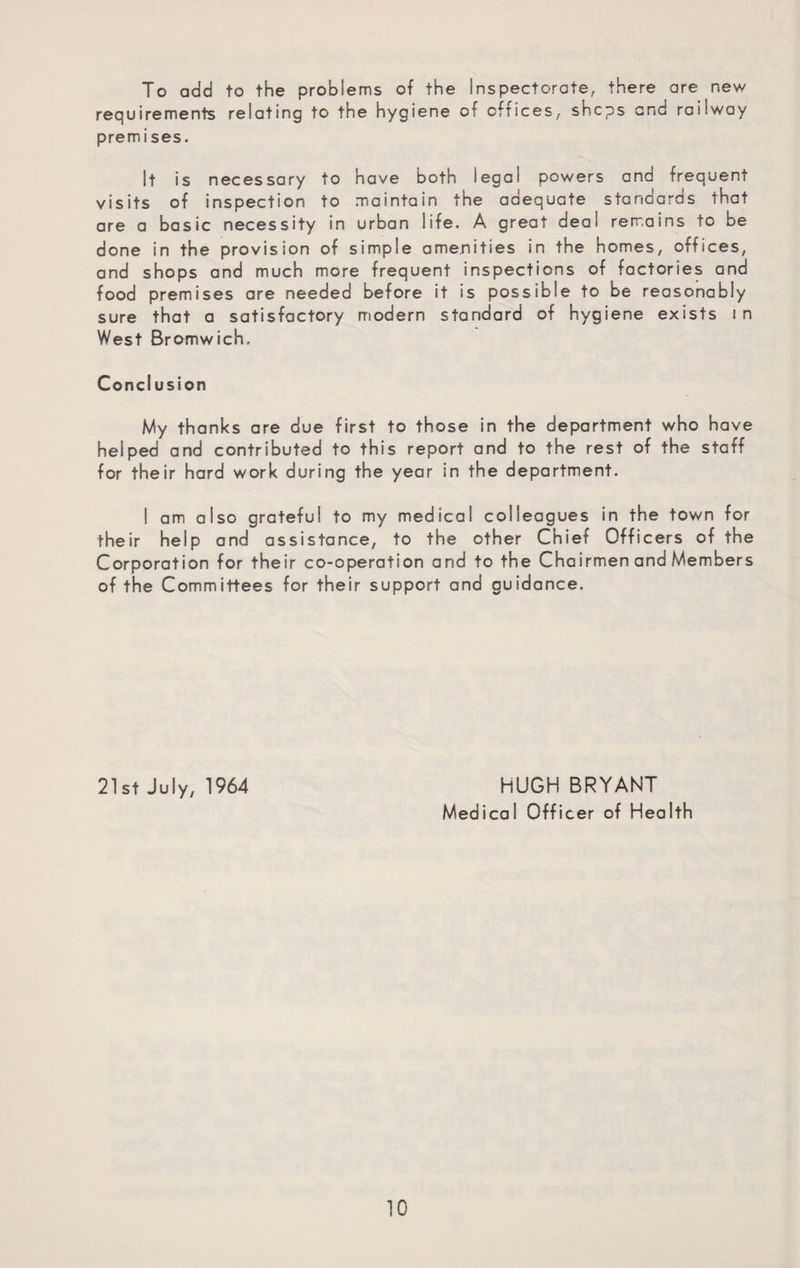 To add to the problems of the Inspectorate, there are new requirements relating to the hygiene of offices, shcps and railway premises. It is necessary to have both legal powers ana frequent visits of inspection to maintain the adequate stanGards that are a basic necessity in urban life. A great deal remains to be done in the provision of simple amenities in the homes, offices, and shops and much more frequent inspections of factories and food premises are needed before it is possible to be reasonably sure that a satisfactory modern standard of hygiene exists in West Bromwich.. Conclusion My thanks are due first to those in the department who have helped and contributed to this report and to the rest of the staff for their hard work during the year in the department. I am also grateful to my medical colleagues in the town for their help and assistance, to the other Chief Officers of the Corporation for their co-operation and to the Chairmen and Members of the Committees for their support and guidance. 21st July, 1964 HUGH BRYANT Medical Officer of Health