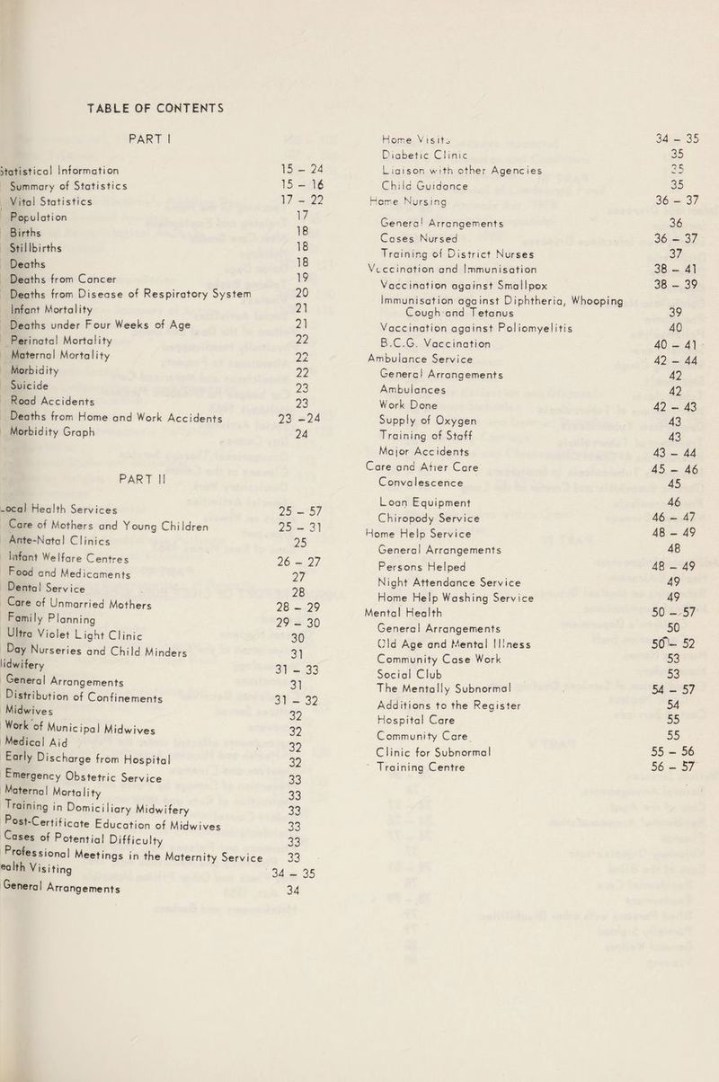 TABLE OF CONTENTS PART I ■atistical Information 15 - 24 Summary of Statistics 15 - 16 Vital Statistics 17 - 22 Population 17 Births 18 Stii Ibirths 18 Deaths 18 Deaths from Cancer 19 Deaths from Disease of Respiratory System 20 Infant Mortality 21 Deaths under Four Weeks of Age 21 Perinatal Mortality 22 Maternal Mortality 22 Morbid ity 22 Suicide 23 Road Accidents 23 Deaths from Home and Work Accidents 23 -24 Morbidity Graph 24 PART II -ocal Health Services 25 — 57 Care of Mothers and Young Children 25 — 31 Ante-Natal Clinics 25 infant We|fare Centres 26 — 27 Food and Medicaments 27 Dental Service 28 Care of Unmarried Mothers 28 - 29 Family Planning 29 — 30 Ultra Violet Light Clinic 30 Day Nurseries and Child Minders 31 lidwifery 31 _ 33 General Arrangements 3] Distribution of Confinements 31 _ 32 Midwives 22 *Vork of Municipal Midwives 32 Medical Aid 22 Early Discharge from Hospital 32 Emergency Obstetric Service 33 Maternal Mortality 33 Training in Domiciliary Midwifery 33 Post-Certificate Education of Midwives 33 Cases of Potential Difficulty 33 Professional Meetings in the Maternity Service 33 ealth Visiting 24 _ 35 General Arrangements 34 Home V 1 s it^ 34 - 35 Diabetic Clinic 35 Liaison with other Agencies 35 Ch; id Guidance 35 Heme Nursing 36 - 37 General Arrangements 36 Cases Nursed 36 - 37 Training of District Nurses 37 Vaccination and Immunisation 38 - 41 Vaccination against Smallpox 38 - 39 Immunisation against Diphtheria, Whooping Cough and Tetanus 39 Vaccination against Poliomyelitis 40 B.C.G. Vaccination 40 - 41 Ambulance Service 42 - 44 Genera! Arrangements 42 Ambulances 42 Work Done 42 - 43 Supply of Oxygen 43 Training of Staff 43 Ma jor Acc idents 43 - 44 Care and Atrer Care 45 - 46 Conva lescence 45 Loan Equipment 46 Chiropody Service 46 - 47 Home Help Service 48 - 49 General Arrangements 48 Persons Helped 48 - - 49 Night Attendance Service 49 Home Help Washing Service 49 Mental Health 50 - 57 General Arrangements 50 Old Age and Mental Illness 50* 1- 52 Community Case Work 53 Social Club 53 The Mentally Subnormal 54 - - 57 Additions to the Register 54 Hospital Care 55 Community Care 55 Clinic for Subnormal 55 - 56 Training Centre 56 - 57