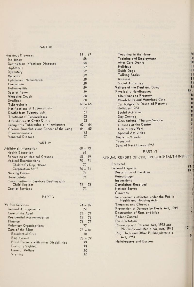 PART II! Infectious Diseases 58 - 67 Teaching in the Home 8( Incidence 58 Training and Employment 8( Deaths from Infectious Diseases 58 After Care Grants 8( Diphtheria 59 Holidays 8' Dysentery 59 Guide Dogs 8 F Measles 59 Talking Books 8f Ophthalmia Neonatorum 59 Wireless 8 Pneumonia 59 Social Activities 8 Poliomyelitis 59 Welfare of the Deaf and Dumb 8 Scarlet Fever 59 Physically Handicapped 82 • Whooping Cough 60 Alterations to Property 8 Smallpox 60 Wheelchairs and Motorized Cars 8 T uberculos is 60 - 66 Car badges for Disabled Persons 8 Notifications of Tuberculosis 61 Holidays 1963 8 Deaths from Tuberculosis 61 Social Activites 8 Treatment of Tuberculosis 62 Day Centres 8 Attendances at Chest Clinic 62 Occupational Therapy Service 8 Immigrants Tuberculosis in Immigrants 62 - 64 Classes at the Centre 8 Chronic Bronchitis and Cancer of the Lung 64 - 65 Domici liary Work £ Pneumoconiosis 65 Special Activities £ Venereal Disease 67 Meals on Wheels £ 1 f 1 [ PART IV Additional Information 68 - 73 T ransport Sons of Rest Homes 1963 Health Education 68 PART VI Rehousing on Medical Grounds Medical Examinations 08 - 69 70 - 71 ANNUAL REPORT OF CHIEF PUBLIC HEALTH INSPECT ' i Children’s Department 70 Foreword 91 f Corporation Staff 70 - 71 General Hygiene f 1 V 97 ( '1 11 I i i Nursing Homes 71 Description of the Area Home Safety Co-ordination of Services Dealing with 71 Meteorology Inspections Child Neglect 72 - 73 Complaints Received Cost of Services PART V 73 Notices Served Caravans Improvements effected under the Public Health and Housing Acts 1 Welfare Services 74 - 89 Theatres and Cinemas •: General Arrangements 74 Prevention of Damage by Pests Act, 1949 if Care of the Aged 74 - 77 Destruction of Rats and Mice i ! Residential Accommodation 74 - 76 Rodent Control >.. flv Finance 76 - 77 Disinfectation i> Voluntary Organisations 77 Pharmacy and Poisons Act, 1933 and 101 - Care of the B lind 78 - 81 Pharmacy and Medicines Act, 1941 Residential Care 78 Rag Flock and Other Fillmc. Materials V 1 Employment 78 - 79 Act, 1951 Blind Persons with other Disabilities Partially Sighted General Welfare Visiting 79 79 80 80 Hairdressers and Barbers