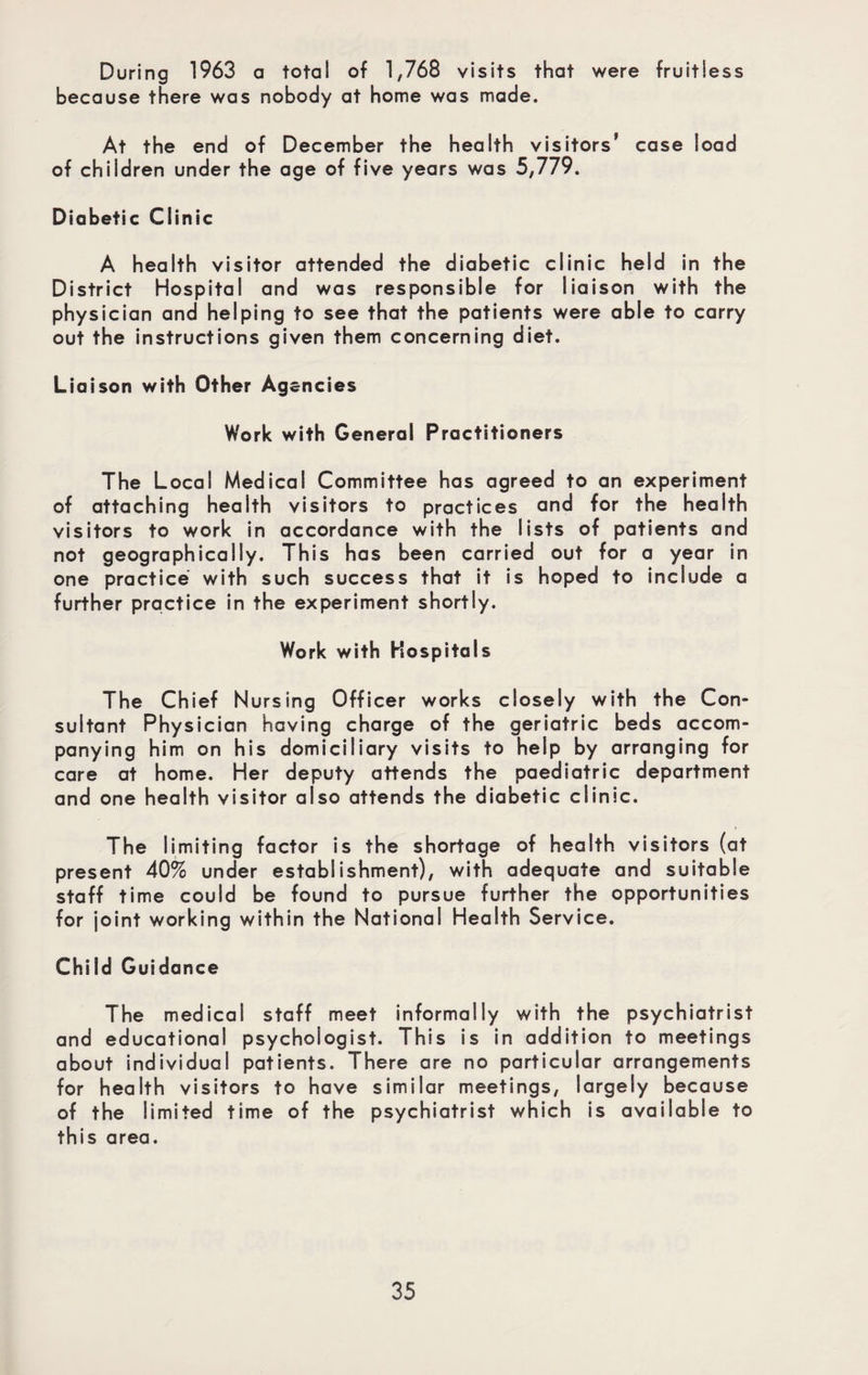 During 1963 a total of 1,768 visits that were fruitless because there was nobody at home was made. At the end of December the health visitors' case load of children under the age of five years was 5,779. Diabetic Clinic A health visitor attended the diabetic clinic held in the District Hospital and was responsible for liaison with the physician and helping to see that the patients were able to carry out the instructions given them concerning diet. Liaison with Other Agencies Work with General Practitioners The Local Medical Committee has agreed to an experiment of attaching health visitors to practices and for the health visitors to work in accordance with the lists of patients and not geographically. This has been carried out for a year in one practice with such success that it is hoped to include a further practice in the experiment shortly. Work with Hospitals The Chief Nursing Officer works closely with the Con¬ sultant Physician having charge of the geriatric beds accom¬ panying him on his domiciliary visits to help by arranging for care at home. Her deputy attends the paediatric department and one health visitor also attends the diabetic clinic. The limiting factor is the shortage of health visitors (at present 40% under establishment), with adequate and suitable staff time could be found to pursue further the opportunities for joint working within the National Health Service. Child Guidance The medical staff meet informally with the psychiatrist and educational psychologist. This is in addition to meetings about individual patients. There are no particular arrangements for health visitors to have similar meetings, largely because of the limited time of the psychiatrist which is available to this area.