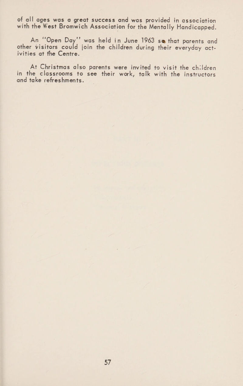 of all ages was a great success and was provided in association with the West Bromwich Association for the Mentally Handicapped. An 'Open Day was held in June 1963 so? that parents and other visitors could join the children during their everyday act¬ ivities at the Centre. At C hristmas also parents were invited to visit the children in the classrooms to see their work, talk with the instructors and take refreshments.