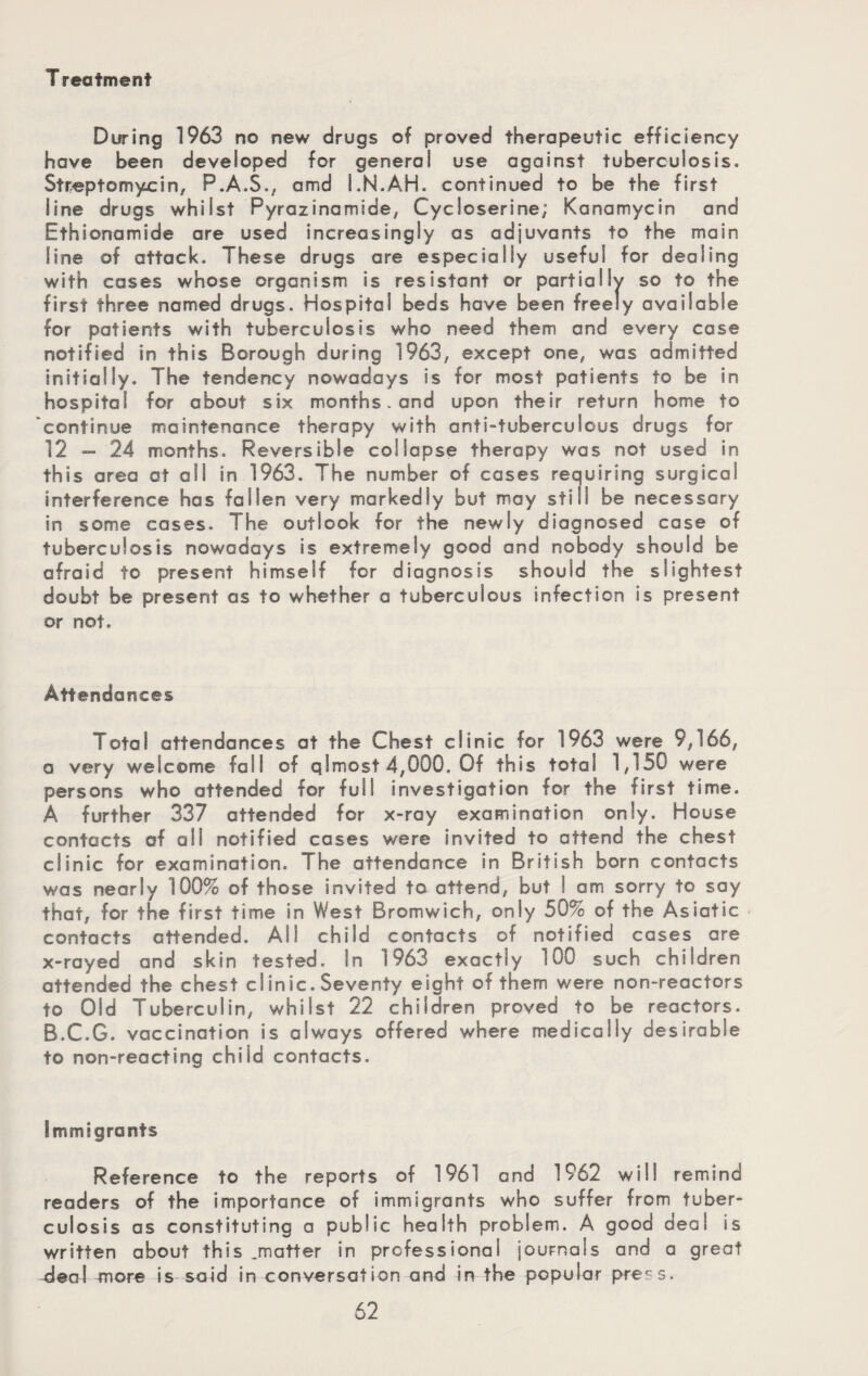 T reatment During 1963 no new drugs of proved therapeutic efficiency have been developed for general use against tuberculosis. Streptomycin, P.A.S., amd LN.AH. continued to be the first line drugs whilst Pyrazinamide, Cycloserine; Kanamycin and Ethionamide are used increasingly as adjuvants to the main line of attack. These drugs are especially useful for dealing with cases whose organism is resistant or partially so to the first three named drugs. Hospital beds have been freely available for patients with tuberculosis who need them and every case notified in this Borough during 1963, except one, was admitted initially. The tendency nowadays is for most patients to be in hospital for about six months - and upon their return home to continue maintenance therapy with anti-tuberculous drugs for 12 — 24 months. Reversible collapse therapy was not used in this area at all in 1963. The number of cases requiring surgical interference has fallen very markedly but may still be necessary in some cases. The outlook for the newly diagnosed case of tuberculosis nowadays is extremely good and nobody should be afraid to present himself for diagnosis should the slightest doubt be present as to whether a tuberculous infection is present or not. Attendances Total attendances at the Chest clinic for 1963 were 9,166, a very welcome fall of qlmost 4,000. Of this total 1,150 were persons who attended for full investigation for the first time. A further 337 attended for x-ray examination only. House contacts of all notified cases v/ere invited to attend the chest clinic for examination. The attendance in British born contacts was nearly 100% of those invited to attend, but I am sorry to say that, for the first time in West Bromwich, only 50% of the Asiatic contacts attended. All child contacts of notified cases are x-rayed and skin tested. In 1963 exactly 100 such children attended the chest clinic.Seventy eight of them were non-reactors to Old Tuberculin, whilst 22 children proved to be reactors. B.C.G. vaccination is always offered where medically desirable to non-reacting child contacts. Immigrants Reference to the reports of 1961 and 1962 will remind readers of the importance of immigrants who suffer from tuber¬ culosis as constituting a public health problem. A good deal is written about this .matter in professional journals and a great 4eo\ more is said in conversation and in the popular press.