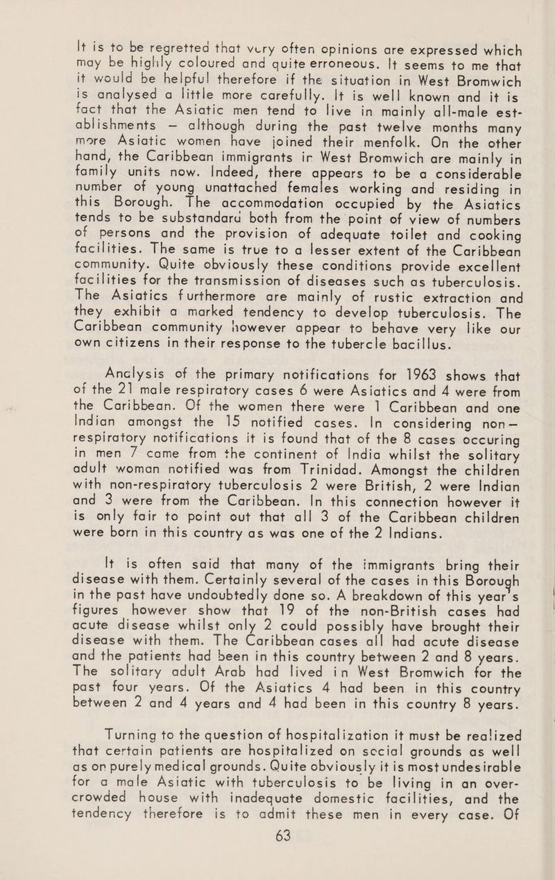 It is to be regretted that very often opinions are expressed which may be highly coloured and quite erroneous. It seems to me that it would be helpful therefore if the situation in West Bromwich is analysed a little more carefully. It is well known and it is fact that the Asiatic men tend to live in mainly all-male est¬ ablishments - although during the past twelve months many more Asiatic women have joined their menfolk. On the other hand, the Caribbean immigrants ir West Bromwich are mainly in family units now. indeed, there appears to be a considerable number of young unattached females working and residing in this Borough. The accommodation occupied by the Asiatics tends to be substandard both from the point of view of numbers of persons and the provision of adequate toilet and cooking facilities. The same is true to a lesser extent of the Caribbean community. Quite obviously these conditions provide excellent facilities for the transmission of diseases such as tuberculosis. The Asiatics furthermore are mainly of rustic extraction and they exhibit a marked tendency to develop tuberculosis. The Caribbean community however appear to behave very like our own citizens in their response to the tubercle bacillus. Analysis of the primary notifications for 1963 shows that or the 21 male respiratory cases 6 were Asiatics and 4 were from the Caribbean. Of the women there were 1 Caribbean and one Indian amongst the 15 notified cases. In considering non— respiratory notifications it is found that of the 8 cases occuring in men 7 came from the continent of India whilst the solitary adult woman notified was from Trinidad. Amongst the children with non-respiratory tuberculosis 2 were British, 2 were Indian and 3 were from the Caribbean. In this connection however it is only fair to point out that all 3 of the Caribbean children were born in this country as was one of the 2 Indians. It is often said that many of the immigrants bring their disease with them. Certainly several of the cases in this Borough in the past have undoubtedly done so. A breakdown of this year s figures however show that 19 of the non-British cases had acute disease whilst only 2 could possibly have brought their disease with them. The Caribbean cases all had acute disease and the patients had been in this country between 2 and 8 years. The solitary adult Arab had lived in West Bromwich for the past four years. Of the Asiatics 4 had been in this country between 2 and 4 years and 4 had been in this country 8 years. Turning to the question of hospitalization it must be realized that certain patients are hospitalized on social grounds as well as on purely med ical grounds. Qu ite obvious Iy it is most undes irable for a male Asiatic with tuberculosis to be living in an over¬ crowded house with inadequate domestic facilities, and the tendency therefore is to admit these men in every case. Of