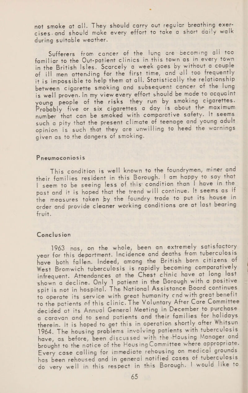 not smoke at all. They should carry cut regular breathing exer¬ cises-and should make every effort to take a snort daily walk during suitable weather. Sufferers from cancer of the lung are becoming all too familiar to the Out-patient clinics in this town as in every town in the British Isles. Scarcely a week goes by without a couple of ill men attending for the first time, and all too frequently it is impossible to help them at all. Statistically the relationship between cigarette smoking and subsequent cancer of -ne lung is we 11 proven. In my view every effort should be made to acqua int young people of the risks they run by smoking cigarettes. Probably five or six cigarettes a day is about the maximum number that can be smoked with comparative safety. It seems such a pity that the present climate of teenage and young adult opinion is such that they are unwilling to heed the warnings given as to the dangers of smoking. Pneumoconios i s This condition is well known to the foundrymen, miner and their families resident in this Borough. I am happy to say that I seem to be seeing less of this' condition than I have in the past and it is hoped that the trend will continue. It seems as if the measures taken by the foundry trade to put its house in order and provide cleaner working conditions are at last bearing fruit. Conclus ion 1963 nas, on the whole, been an extremely satisfactory year for this department. Incidence and deaths from tuberculosis have both fallen. Indeed, among the British born citizens of West Bromwich tuberculosis is rapidly becoming comparatively infrequent. Attendances at the Chest cl-inic have at long last shown a decline. Only 1 patient in the Borough with a positive spit is not in hospital. The National Assistance Board continues to operate its service with great humanity end with great benefit to the patients of this clinic. The Voluntary Af+er Care Committee decided at its Annual General Meeting in December to purchase a caravan and to send patients and their families for holidays therein. It is hoped to get this in operation shortly after Whitsun 1964. The housing problems involving patients with tuberculosis have, as before, been discussed with the-Housing Manager ana brought to the notice of the Nous ing Committee where appropriate. Every case calling for immediate rehousing on medical grounds has been rehoused and in genera! notified cases of tuberculosis do very well in this respect in this Borough. ! would like to