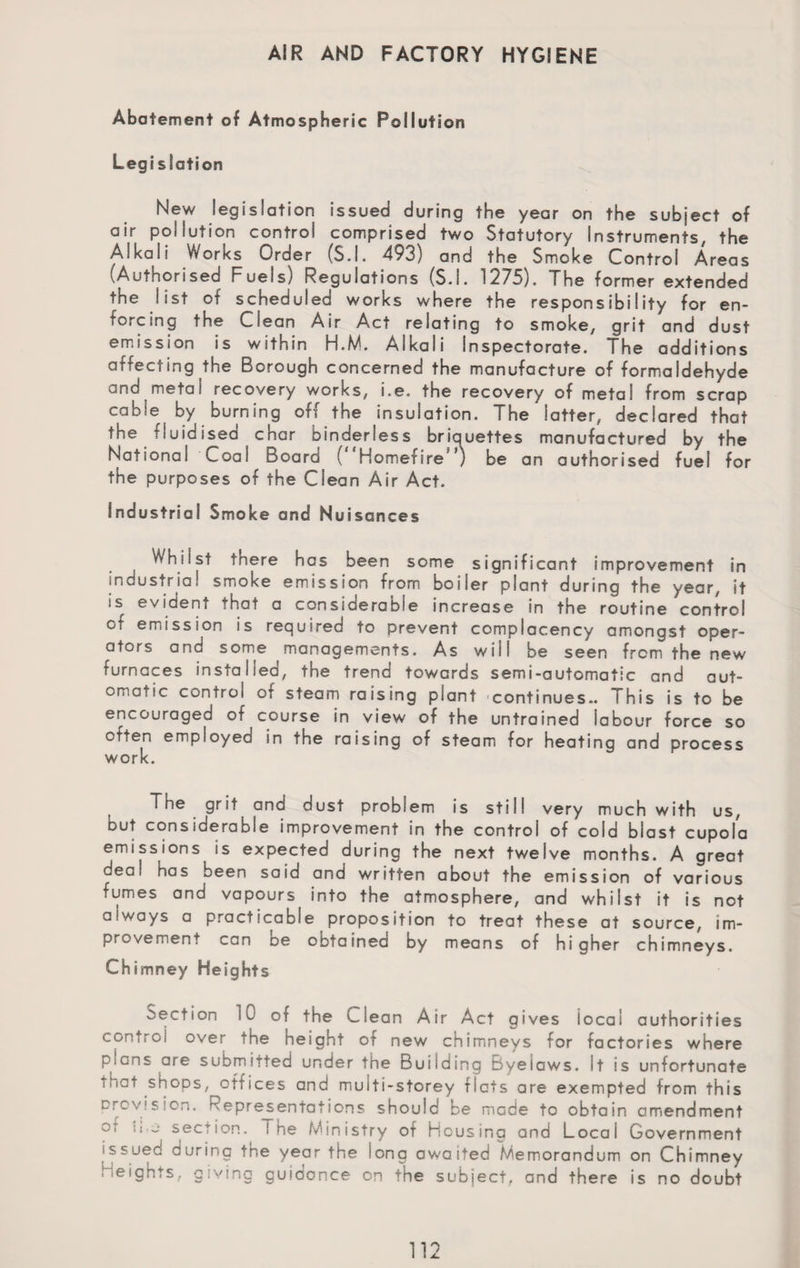 AIR AND FACTORY HYGIENE Abatement of Atmospheric Pollution Legi station New legislation issued during the year on the subject of air pollution control comprised two Statutory Instruments, the Alkali Works Order (S.l. 493) and the Smoke Control Areas (Authorised Fuels) Regulations (S.l. 1275). The former extended the list of scheduled works where the responsibility for en¬ forcing the Clean Air Act relating to smoke, grit and dust emission is within H.M. Alkali Inspectorate. The additions affecting the Borough concerned the manufacture of formaldehyde and metal recovery works, Le. the recovery of metal from scrap cable by burning off the insulation. The latter, declared that the fluidised char binderless briquettes manufactured by the National Coal Board { Homefire ’) be an authorised fuel for the purposes of the Clean Air Act. Industrial Smoke and Nuisances Whilst there has been some significant improvement in industrial smoke emission from boiler plant during the year, it is evident that a considerable increase in the routine control cf emission is required to prevent complacency amongst oper¬ ators and some managements. As will be seen from the new furnaces installed, the trend towards semi-automatic and aut¬ omatic control or steam raising plant continues.. This is to be encouraged of course in view of the untrained labour force so often employed in the raising of steam for heating and process work. The grit and dust problem is still very much with us, but considerable improvement in the control of cold blast cupola emissions is expected during the next twelve months. A great deal has been said and written about the emission of various fumes and vapours into the atmosphere, and whilst it is not always a practicable proposition to treat these at source, im¬ provement can De obtained by means of higher chimneys. Chimney Heights section 10 of the Clean Air Act gives local authorities control over the height of new chimneys for factories where plans are submitted under the Building Byelaws. It is unfortunate mat shops, offices and muiti-storey flats are exempted from this Provision. Representations should be made to obtain amendment o, :i ~ section. ! he Ministry of Housing and Local Government issued during tne year the long awaited Memorandum on Chimney Heights, giving guidance on the subject, and there is no doubt