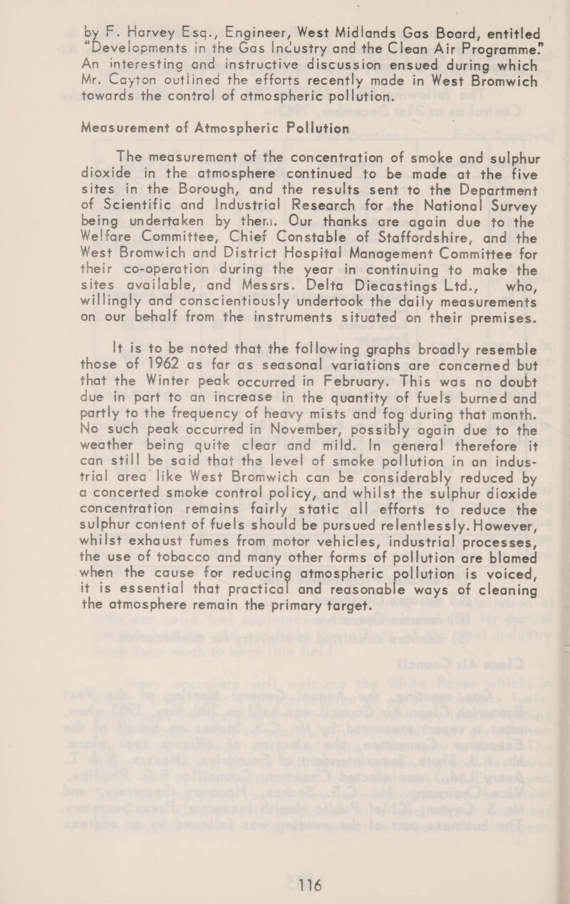 by F. Harvey Esq., Engineer, West Midlands Gas Board, entitled ' Developments in the Gas Industry and the Clean Air Programmer An interesting and instructive discussion ensued during which Mr. Cayton outlined the efforts recently made in West Bromwich towards the control of otmospheric pollution. Measurement of Atmospheric Pollution The measurement of the concentration of smoke and sulphur dioxide in the atmosphere continued to be made at the five sites in the Borough, and the results sent to the Department of Scientific and Industrial Research for the National Survey being undertaken by them. Our thanks are again due to the Welfare Committee, Chief Constable of Staffordshire, and the West Bromwich and District Hospital Management Committee for their co-operation during the year in continuing to make the sites available, and Messrs. Delta Diecastings Ltd., who, willingly and conscientiously undertook the daily measurements on our behalf from the instruments situated on their premises. It is to be noted that the following graphs broadly resemble those of !962 as far as seasonal variations are concerned but that the Winter peak occurred in February. This was no doubt due in part to an increase in the quantity of fuels burned and partly to the frequency of heavy mists and fog during that month. No such peak occurred in November, possibly again due to the weather being quite clear and mild. In general therefore it can still be said that the level of smoke pollution in an indus¬ trial area like West Bromwich can be considerably reduced by a concerted smoke control policy, and whilst the sulphur dioxide concentration remains fairly static ail efforts to reduce the sulphur conlent of fuels should be pursued relentlessly. However, whilst exhaust fumes from motor vehicles, industrial processes, the use of tobacco and many other forms of pollution are blamed when the cause for reducing atmospheric pollution is voiced, it is essential that practical and reasonable ways of cleaning the atmosphere remain the primary target.