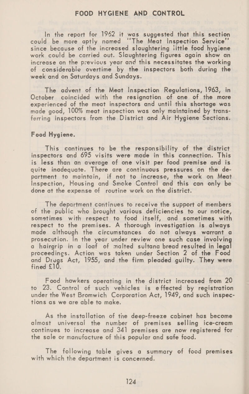 FOOD HYGIENE AND CONTROL In the report for 1962 it was suggested that this section could be more aptly named ‘The Meat Inspection Service since because of the increased slaughtering little food hygiene work could be carried out. Slaughtering figures again show an increase on the previous year and this necessitates the working of considerable overtime by the inspectors both during the week and on Saturdays and Sundays. The advent of the Meat Inspection Regulations, 1963, in October coincided with the resignation of one of the more experienced of the meat inspectors and until this shortage was made good, 100% meat inspection was only maintained by trans¬ ferring inspectors from the District and Air Hygiene Sections. Food Hygiene. This continues to be the responsibility of the district inspectors and 695 visits were made in this connection. This is less than an average of one visit per food premise and is quite inadequate. There are continuous pressures on the de¬ partment to maintain, if not to increase, the work on Meat Inspection, Housing and Smoke Control and this can only be done at the expense of routine work on the district. The department continues to receive the support of members of the public who brought various deficiencies to our notice, sometimes with respect to food itself, and sometimes with respect to the premises. A thorough investigation is always made although the circumstances do not always warrant a prosecution. In the year under review one such case involving a hairgrip in a loaf of malted sultana bread resulted in legal proceedings. Action was taken under Section 2 of the Food and Drugs Act, 1955, and the firm pleaded guilty. They were fined £lU. Food hawkers operating in the district increased from 20 to 23. Control of such vehicles is effected by registration under the West Bromwich Corporation Act, 1949, and such inspec¬ tions as we are able to make. As the installation of the deep-freeze cabinet has become almost universal the number of premises selling ice-cream continues to increase and 341 premises are now registered for the sale or manufacture of this popular and safe food. The following table gives a summary of food premises with which the department is concerned.