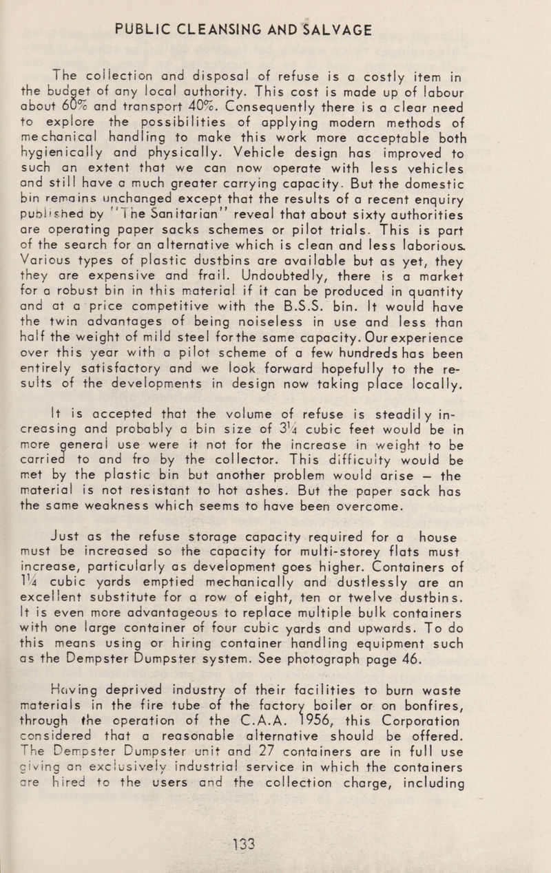 PUBLIC CLEANSING AND SALVAGE i he coiiecticn and disposal of refuse is a costly item in the budget of any local authority. This cost is made up of labour about 6Q/0 and transport 40%. Consequently there is a clear need to explore the possibilities of applying modern methods of mechanical handling to make this work more acceptable both hygienically and physically. Vehicle design has improved to such an extent that we can now operate with less vehicles and still have a much greater carrying capacity. But the domestic bin remains unchanged except that the results of a recent enquiry published by ’ i he Sanitarian” reveal that about sixty authorities are operating paper sacks schemes or pilot trials. This is part of the search for an alternative which is clean and less laborious. Various types of plastic dustbins are available but as yet, they they are expensive and frail. Undoubtedly, there is a market for a robust bin in this material if it can be produced in quantity and at a price competitive with the B.S.S. bin. It would have the twin advantages of being noiseless in use and less than half the weight of mild steel forthe same capacity. Our experience over this year with a pilot scheme of a few hundreds has been entirely satisfactory and we look forward hopefully to the re¬ sults of the developments in design now taking place locally. It is accepted that the volume of refuse is steadily in¬ creasing and probably a bin size of 3% cubic feet would be in more qeneral use were it not for the increase in weight to be carried to and fro by the collector. This difficulty wouid be met by the plastic bin but another problem would arise — the material is not resistant to hot ashes. But the paper sack has the same weakness which seems to have been overcome. Just as the refuse storage capacity required for a house must be increased so the capacity for multi-storey flats must increase, particularly as development goes higher. Containers of 114 cubic yards emptied mechanically and dustlessly are an excellent substitute for a row of eight, ten or twelve dustbins. It is even more advantageous to replace multiple bulk containers with one large container of four cubic yards and upwards. To do this means using or hiring container handling equipment such as the Dempster Dumpster system. See photograph page 46. Having deprived industry of their facilities to burn waste materials in the fire tube of the factory boiler or on bonfires, through the operation of the C.A.A. 1956, this Corporation considered that a reasonable alternative should be offered. The Dempster Dumpster unit and 27 containers are in full use giving an exclusively industrial service in which the containers are hired to the users and the collection charge, including