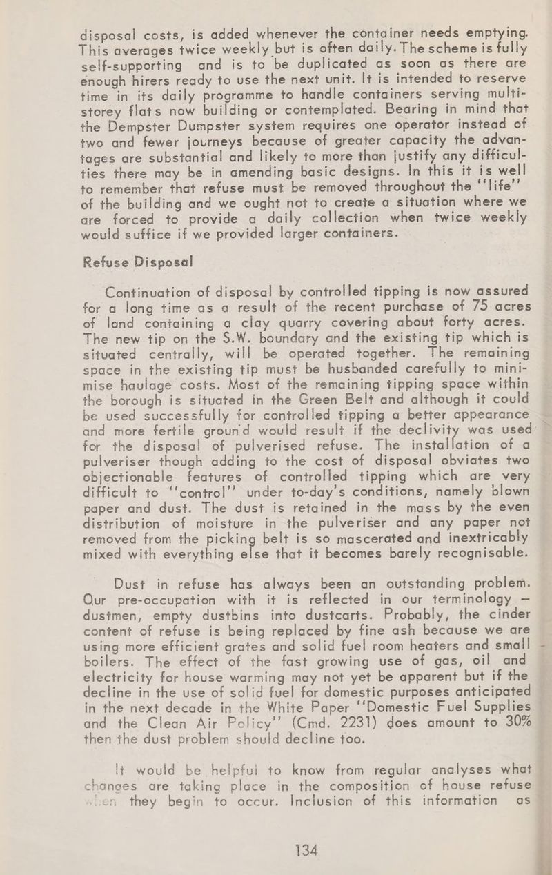 disposal costs, is added whenever the container needs emptying. This averages twice weekly but is often daily.The scheme is fully self-supporting and is to be duplicated as soon as there are enough hirers ready to use the next unit. It is intended to reserve time in its daily programme to handle containers serving multi¬ storey flats now building or contemplated. Bearing in mind that the Dempster Dumpster system requires one operator instead of two and fewer journeys because of greater capacity the advan¬ tages are substantial and likely to more than justify any difficul¬ ties there may be in amending basic designs. In this if is well to remember that refuse must be removed throughout the “life” of the building and we ought not to create a situation where we are forced to provide a daily collection when twice weekly would suffice it we provided larger containers. Refuse Disposal Continuation of disposal by controlled tipping is now assured for a long time as a result of the recent purchase of 75 acres of land containing a clay quarry covering about forty acres. The new tip on the S.W. boundary and the existing tip which is situated centrally, will be operated together. The remaining space in the existing tip must be husbanded carefully to mini¬ mise haulage costs. Most of the remaining tipping space within the borough is situated in the Green Beit and although it could be used successfully for controlled tipping a better appearance and more fertile ground would result if the declivity was used for the disposal of pulverised refuse. The installation of a pulveriser though adding to the cost of disposal obviates two objectionable features of controlled tipping which are very difficult to “control” under to-day's conditions, namely blown paper and dust. The dust is retained in the mass by the even distribution of moisture in the pulveriser and any paper not removed from the picking belt is so mascerated and inextricably mixed with everything else that it becomes barely recognisable. Dust in refuse has always been an outstanding problem. O.ur pre-occupation with it is reflected in our terminology — dustmen, empty dustbins into dustcarts. Probably, the cinder content of refuse is being replaced by fine ash because we are using more efficient grates and solid fuel room heaters and small boilers. The effect of the fast growing use of gas, oil and electricity for house warming may not yet be apparent but if the decline in the use of solid fuel for domestic purposes anticipated in the next decade in the White Paper “Domestic Fuel Supplies and the Clean Air Policy” (Cmd. 2231) does amount to 30% then the dust problem should decline too. It would be helpful to know from regular analyses what changes are taking place in the composition of house refuse -hen they beg’n to occur. Inclusion of this information as