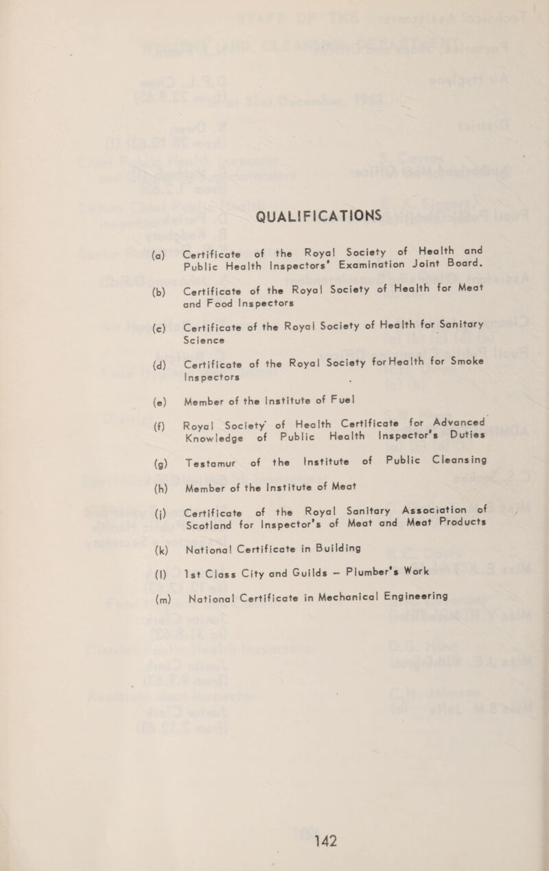 QUALIFICATIONS (a) Certificate of the Royal Society of Health and Public Health Inspectors' Examination Joint Board. (b) Certificate of the Royal Society of Health for Meat and Food Inspectors (c) Certificate of the Royal Society of Health for Sanitary Science (d) Certificate of the Royal Society forHealth for Smoke Inspectors (e) Member of the Institute of Fuei (f) Royal Society of Health Certificate for Advanced Knowledge of Public Health Inspector's Duties (g) Testamur of the Institute of Public Cleansing (h) Member of the Institute of Meat (j) Certificate of the Royal Sanitary Association of Scotland for Inspector’s of Meat and Meat Products (k) National Certificate in Building (l) 1st Class City and Guilds — Plumber's Work (m) National Certificate in Mechanical Engineering