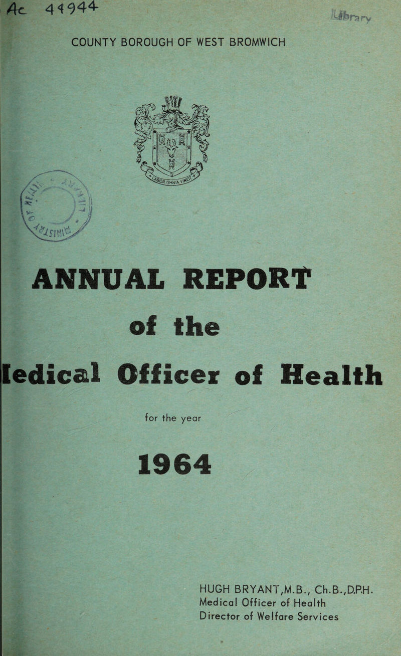 Ac 41944- COUNTY BOROUGH OF WEST BROMWICH ANNUAL REPORT of the ledical Officer of Health for the year 1964 HUGH BRYANT,M.B., Ch.B.,D,RH. Medical Officer of Health Director of Welfare Services
