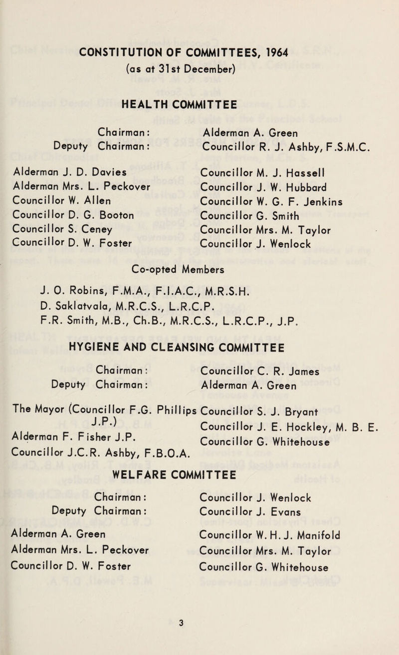 CONSTITUTION OF COMMITTEES, 1964 (as at 31st December) HEALTH COMMITTEE Chairman: Deputy Chairman: Alderman J. D. Davies Alderman Mrs. L. Peckover Councillor W. Allen Councillor D. G. Booton Councillor S. Ceney Councillor D. W. Foster Alderman A. Green Councillor R. J. Ashby, F.S.M.C. Councillor M. J. Hassell Councillor J. W. Hubbard Councillor W. G. F. Jenkins Councillor G. Smith Councillor Mrs, M. Taylor Councillor J. Wenlock Co-opted Members J. 0. Robins, F.M.A., F.I.A.C., M.R.S.H. D. Saklatvala, M.R.C.S., L.R.C.P. F.R. Smith, M.B., Ch.B., M.R.C.S., L.R.C.P., J.P. HYGIENE AND CLEANSING COMMITTEE Chairman : Deputy Chairman: Councillor C. R. James Alderman A. Green The Mayor (Councillor F.G. Phillips Councillor S. J. Bryant Councillor J. E. Hockley, M. B. E Alderman F. Fisher J.P. Councillor G. Whitehouse Councillor J.C.R. Ashby, F.B.O.A. WELFARE COMMITTEE Chairman: Deputy Chairman: Alderman A. Green Alderman Mrs. L. Peckover Councillor D. W. Foster Councillor J. Wenlock Councillor J. Evans Councillor W. H. J. Manifold Councillor Mrs. M. Taylor Councillor G. Whitehouse
