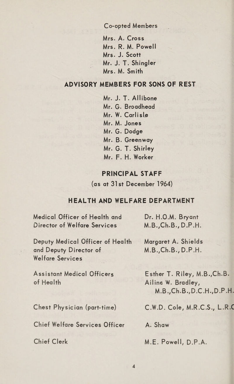 Co-opted Members Mrs. A. Cross Mrs. R. M. Powell Mrs. J. Scott Mr. J. T. Shingler Mrs. M. Smith ADVISORY MEMBERS FOR SONS OF REST Mr. J. T. Allibone Mr. G. Broadhead Mr. W. Carlisle Mr. M. Jones Mr. G. Dodge Mr. B. Greenway Mr. G. T. Shirley Mr. F. H. Worker PRINCIPAL STAFF (as at 31st December 1964) HEALTH AND WELFARE DEPARTMENT Medical Officer of Health and Director of Welfare Services Deputy Medical Officer of Health and Deputy Director of Welfare Services Assistant Medical Officers of Health Chest Physician (part-time) Chief Welfare Services Officer Chief Clerk Dr. H.O.M. Bryant M.B.,Ch.B., D.P.H. Margaret A. Shields M.B./Ch.B./D.P.H. Esther T. Riley, M.B.,Ch.B. Ailine W. Bradley, M.B.,Ch.B.,D.C.H.,D.P .H. C.W.D. Cole, M.R.C.S., L.R.C A. Shaw M.E. Powell, D.P.A.