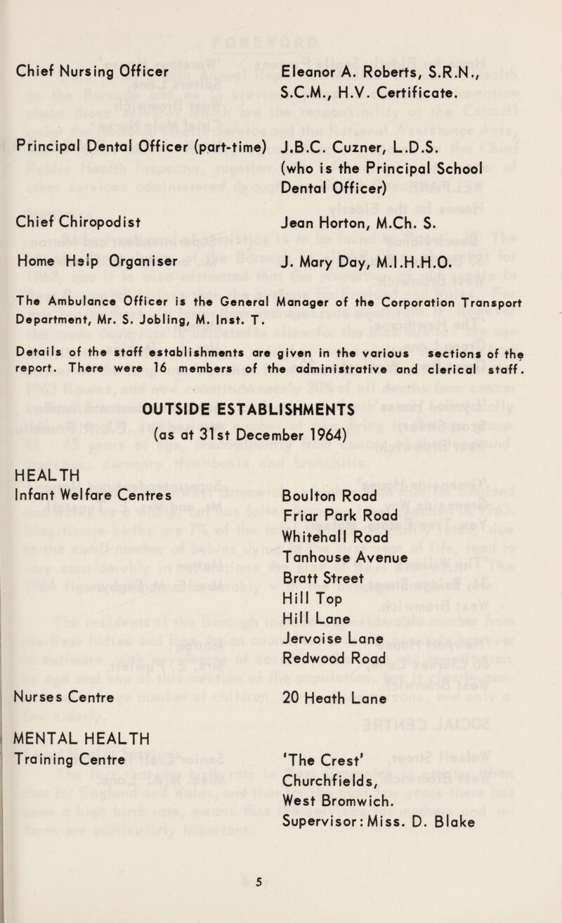 Chief Nursing Officer Eleanor A. Roberts, S.R.N., S.C.M., H.V. Certificate. Principal Dental Officer (part-time) J.B.C. Cuzner, L.D.S. (who is the Principal School Dental Officer) Chief Chiropodist Jean Horton, M.Ch. S. Home Help Organiser J. Mary Day, M.I.H.H.O. The Ambulance Officer is the General Manager of the Corporation Transport Department, Mr. S. Jobling, M. Inst. T. Details of the staff establishments are given in the various sections of the report. There were 16 members of the administrative and clerical staff. OUTSIDE ESTABLISHMENTS (as at 31st December 1964) HEALTH Infant Welfare Centres Nurses Centre Boulton Road Friar Park Road Whitehall Road Tanhouse Avenue Bratt Street Hill Top Hill Lane Jervoise Lane Redwood Road 20 Heath Lane MENTAL HEALTH Training Centre ‘The Crest’ Churchfields, West Bromwich. Supervisor: Miss. D. Blake