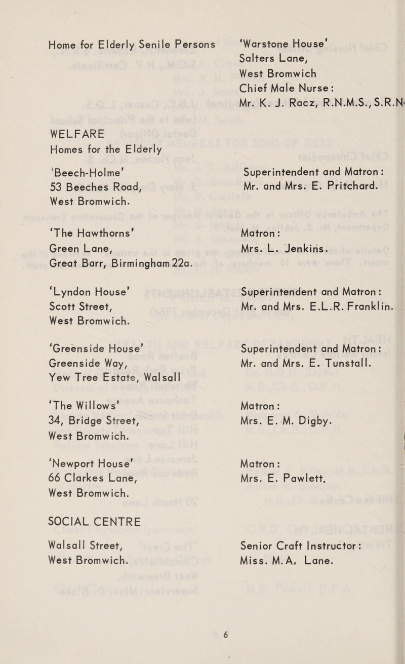 Home for Elderly Senile Persons ‘Warstone House1 Salters Lane, West Bromwich Chief Male Nurse: Mr. K. J. Racz, R.N.M.S., S.R.N WELFARE Homes for the Elderly 'Beech-Holme' 53 Beeches Road, West Bromwich. Superintendent and Matron: Mr. and Mrs. E. Pritchard. ‘The Hawthorns’ Green Lane, Great Barr, Birmingham 22a. Matron : Mrs. L. Jenkins. ‘Lyndon House’ Scott Street, West Bromwich. Superintendent and Matron: Mr. and Mrs. E.L.R. Franklin. ‘Greenside House' Greenside Way, Yew Tree Estate, Walsall Superintendent and Matron : Mr. and Mrs. E. Tunstall. ‘The Willows’ 34, Bridge Street, West Bromwich. Matron : Mrs. E. M. Digby. ‘Newport House' 66 Clarkes Lane, West Bromwich. Matron : Mrs. E. Pawlett. SOCIAL CENTRE Walsall Street, West Bromwich. Senior Craft Instructor: Miss. M. A, Lane.