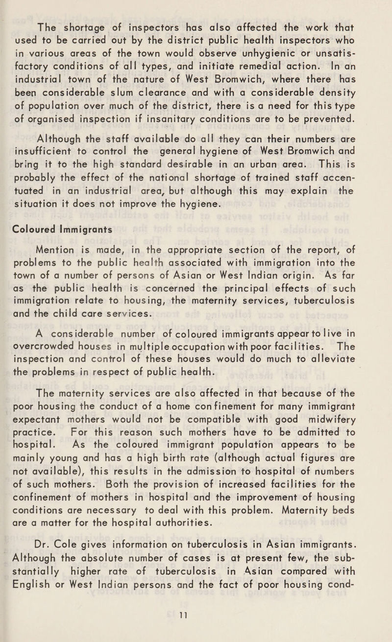 The shortage of inspectors has also affected the work that used to be carried out by the district public health inspectors who in various areas of the town would observe unhygienic or unsatis¬ factory conditions of all types, and initiate remedial action. In an industrial town of the nature of West Bromwich, where there has been considerable slum clearance and with a considerable density of population over much of the district, there is a need for this type of organised inspection if insanitary conditions are to be prevented. Although the staff available do all they can their numbers are insufficient to control the general hygiene of West Bromwich and bring it to the high standard desirable in an urban area. This is probably the effect of the national shortage of trained staff accen¬ tuated in an industrial area, but although this may explain the situation it does not improve the hygiene. Coloured Immigrants Mention is made, in the appropriate section of the report, of problems to the public health associated with immigration into the town of a number of persons of Asian or West Indian origin. As far as the public health is concerned the principal effects of such immigration relate to housing, the maternity services, tuberculosis and the child care services. A considerable number of coloured immigrants appear to Iive in overcrowded houses in multiple occupation with poor facilities. The inspection and control of these houses would do much to alleviate the problems in respect of public health. The maternity services are also affected in that because of the poor housing the conduct of a home confinement for many immigrant expectant mothers would not be compatible with good midwifery practice. For this reason such mothers have to be admitted to hospital. As the coloured immigrant population appears to be mainly young and has a high birth rate (although actual figures are not available), this results in the admission to hospital of numbers of such mothers. Both the provision of increased facilities for the confinement of mothers in hospital and the improvement of housing conditions are necessary to deal with this problem. Maternity beds are a matter for the hospital authorities. Dr. Cole gives information on tuberculosis in As ian immigrants. Although the absolute number of cases is at present few, the sub¬ stantially higher rate of tuberculosis in Asian compared with English or West Indian persons and the fact of poor housing cond-