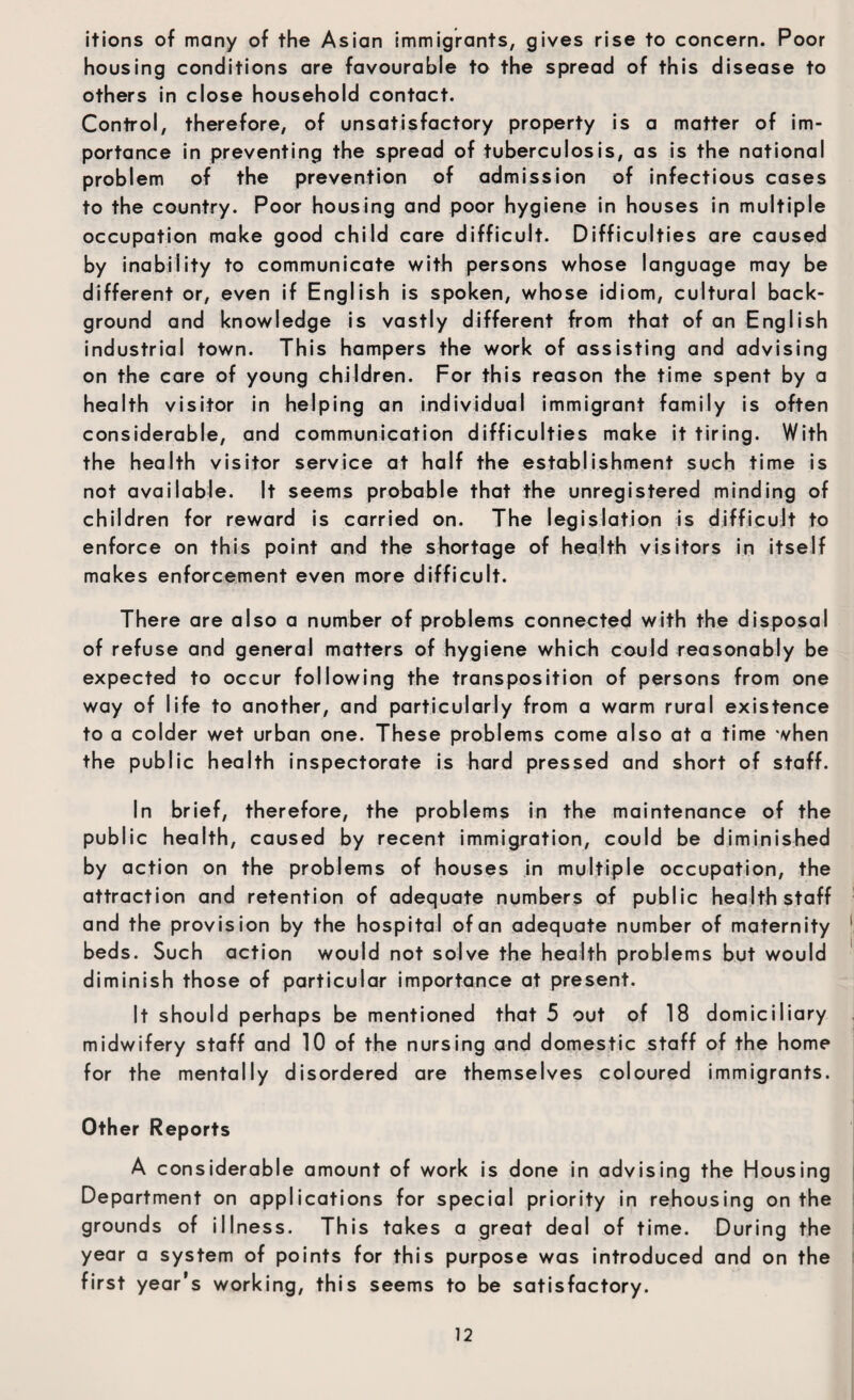 itions of many of the Asian immigrants, gives rise to concern. Poor housing conditions are favourable to the spread of this disease to others in close household contact. Control, therefore, of unsatisfactory property is a matter of im¬ portance in preventing the spread of tuberculosis, as is the national problem of the prevention of admission of infectious cases to the country. Poor housing and poor hygiene in houses in multiple occupation make good child care difficult. Difficulties are caused by inability to communicate with persons whose language may be different or, even if English is spoken, whose idiom, cultural back¬ ground and knowledge is vastly different from that of an English industrial town. This hampers the work of assisting and advising on the care of young children. For this reason the time spent by a health visitor in helping an individual immigrant family is often considerable, and communication difficulties make it tiring. With the health visitor service at half the establishment such time is not available. It seems probable that the unregistered minding of children for reward is carried on. The legislation is difficult to enforce on this point and the shortage of health visitors in itself makes enforcement even more difficult. There are also a number of problems connected with the disposal of refuse and general matters of hygiene which could reasonably be expected to occur following the transposition of persons from one way of life to another, and particularly from a warm rural existence to a colder wet urban one. These problems come also at a time when the public health inspectorate is hard pressed and short of staff. In brief, therefore, the problems in the maintenance of the public health, caused by recent immigration, could be diminished by action on the problems of houses in multiple occupation, the attraction and retention of adequate numbers of public health staff and the provision by the hospital of an adequate number of maternity beds. Such action would not solve the health problems but would diminish those of particular importance at present. It should perhaps be mentioned that 5 out of 18 domiciliary midwifery staff and 10 of the nursing and domestic staff of the home for the mentally disordered are themselves coloured immigrants. Other Reports A considerable amount of work is done in advising the Housing Department on applications for special priority in rehousing on the grounds of illness. This takes a great deal of time. During the year a system of points for this purpose was introduced and on the first year’s working, this seems to be satisfactory.