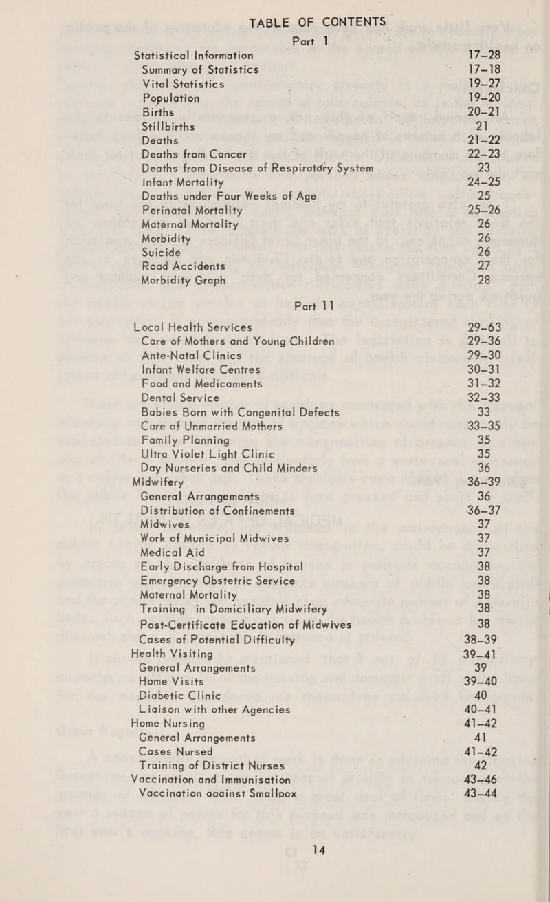 TABLE OF CONTENTS Part 1 Statistical Information 17—28 Summary of Statistics 17—18 Vital Statistics 19-27 Population 19-20 Births 20-21 Stillbirths 21 Deaths 21—22 Deaths from Cancer 22—23 Deaths from Disease of Respiratory System 23 Infant Mortality 24—25 Deaths under Four Weeks of Age 25 Perinatal Mortality 25—26 Maternal Mortality 26 Morbidity 26 Suicide 26 Road Accidents 27 Morbidity Graph 28 Part 1 1 Local Health Services 29-63 Care of Mothers and Young Children 29—36 Ante-Natal Clinics 29—30 Infant Welfare Centres 30—31 Food and Medicaments 31-32 Dental Service 32—33 Babies Born with Congenital Defects 33 Care of Unmarried Mothers 33—35 Family Planning 35 Ultra Violet Light Clinic 35 Day Nurseries and Child Minders 36 Midwifery 36-39 General Arrangements 36 Distribution of Confinements 36—37 Midwives 37 Work of Municipal Midwives 37 Medical Aid 37 Early Discharge from Hospital 38 Emergency Obstetric Service 38 Maternal Mortality 38 Training in Domiciliary Midwifery 38 Post-Certificate Education of Midwives 38 Cases of Potential Difficulty 38—39 Health Visiting 39—41 General Arrangements 39 Home Visits 39-40 .Diabetic Clinic 40 Liaison with other Agencies 40—41 Home Nursing 41—42 General Arrangements 41 Cases Nursed 41-42 Training of District Nurses 42 Vaccination and Immunisation 43—46 Vaccination aaainst Smallpox 43—44