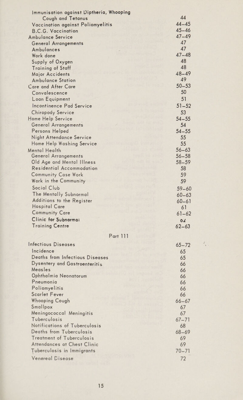 Immunisation against Diptheria, Whooping Cough and Tetanus 44 Vaccination against Poliomyelitis 44-45 B.C.G. Vaccination 45-46 Ambulance Service 47-49 General Arrangements 47 Ambulances 47 Work done 47-48 Supply of Oxygen 48 Training of Staff 48 Major Accidents 48-49 Ambulance Station 49 Care and After Care 50-53 Convalescence 50 Loan Equipment 51 Incontinence Pad Service 51-52 Chiropody Service 53 Home Help Service 54-55 General Arrangements 54 Persons Helped 54-55 Night Attendance Service 55 Home Help Washing Service 55 Mental Health 56-63 General Arrangements 56-58 Old Age and Mental Illness 58-59 Residential Accommodation 58 Community Case Work 59 Work in the Community 59 Social Club 59-60 The Mentally Subnormal 60-63 Additions to the Register 60-61 Hospital Care 61 Community Care 61-62 Clinic for Subnormal to/ Training Centre 62-63 Part 111 Infectious Diseases 65-72 Incidence 65 Deaths from Infectious Diseases 65 Dysentery and Gastroenteritis 66 Meas les 66 Ophthalmia Neonatorum 66 Pneumonia 66 Poliomyelitis 66 Scarlet Fever 66 Whooping Cough 66-67 Smal Ipox 67 Meningococcal Meningitis 67 T uberculosis 67-71 Notifications of Tuberculosis 68 Deaths from Tuberculosis 68-69 Treatment of Tuberculosis 69 Attendances at Chest Clinic 69 Tuberculosis in Immigrants 70-71 Venereal Disease 72