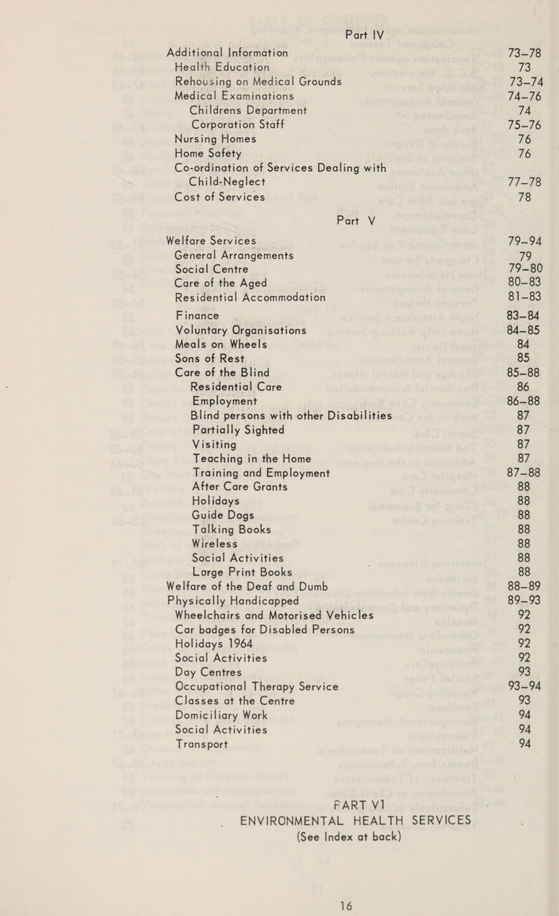 Additional Information 73-78 Health Education 73 Rehousing on Medical Grounds 73-74 Medical Examinations 74-76 Childrens Department 74 Corporation Staff 75-76 Nursing Homes 76 Home Safety 76 Co-ordination of Services Dealing with Chi Id-Neglect 77-78 Cost of Services 78 Part V Welfare Services 79-94 General Arrangements 79 Social Centre 79-80 Care of the Aged 80-83 Residential Accommodation 81-83 F inance 83-84 Voluntary Organisations 84-85 Meals on Wheels 84 Sons of Rest 85 Care of the Blind 85-88 Residential Care 86 Employment 86-88 Blind persons with other Disabilities 87 Partially Sighted 87 V isiting 87 Teaching in the Home 87 Training and Employment 87-88 After Care Grants 88 Hoi idays 88 Guide Dogs 88 Talking Books 88 Wireless 88 Social Activities 88 Large Print Books 88 Welfare of the Deaf and Dumb 88-89 Physically Handicapped 89-93 Wheelchairs and Motorised Vehicles 92 Car badges for Disabled Persons 92 Holidays 1964 92 Social Activities 92 Day Centres 93 Occupational Therapy Service 93-94 Classes at the Centre 93 Domici 1 iary Work 94 Social Activities 94 T ransport 94 PART VI ENVIRONMENTAL HEALTH SERVICES (See Index at back)