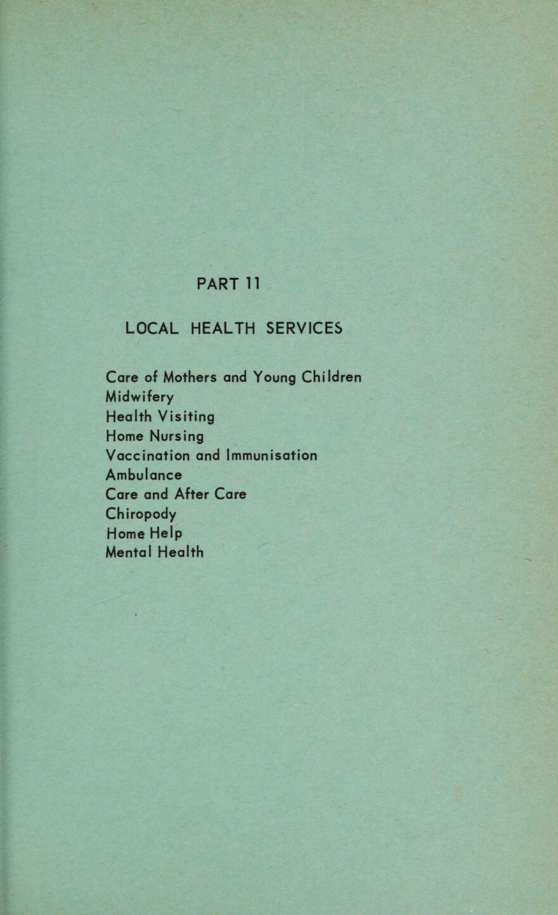 PART 11 LOCAL HEALTH SERVICES Care of Mothers and Young Children Midwifery Health Visiting Home Nursing Vaccination and Immunisation Ambulance Care and After Care Chiropody Home Help Mental Health