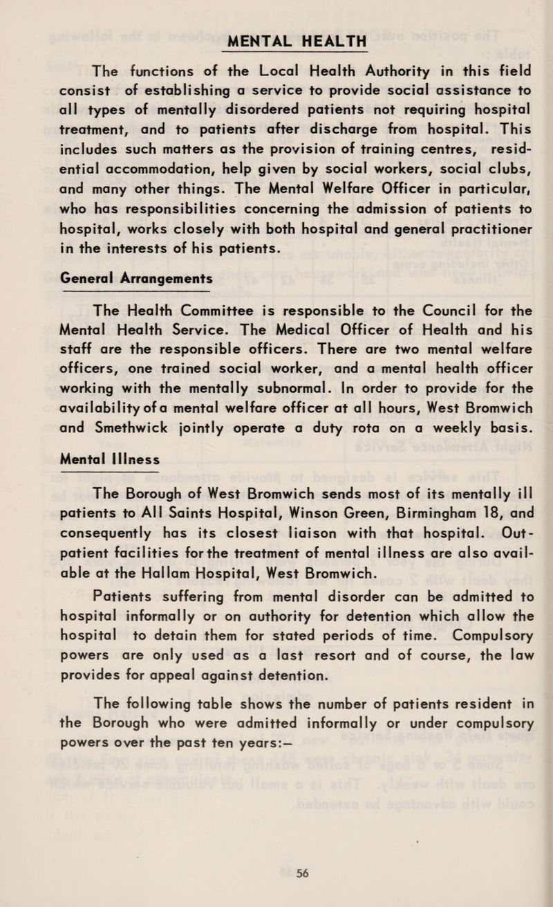MENTAL HEALTH The functions of the Local Health Authority in this field consist of establishing a service to provide social assistance to all types of mentally disordered patients not requiring hospital treatment, and to patients after discharge from hospital. This includes such matters as the provision of training centres, resid¬ ential accommodation, help given by social workers, social clubs, and many other things. The Mental Welfare Officer in particular, who has responsibilities concerning the admission of patients to hospital, works closely with both hospital and general practitioner in the interests of his patients. General Arrangements The Health Committee is responsible to the Council for the Mental Health Service. The Medical Officer of Health and his staff are the responsible officers. There are two mental welfare officers, one trained social worker, and a mental health officer working with the mentally subnormal. In order to provide for the availability of a mental welfare officer at all hours. West Bromwich and Smethwick jointly operate a duty rota on a weekly basis. Mental Illness The Borough of West Bromwich sends most of its mentally ill patients to All Saints Hospital, Winson Green, Birmingham 18, and consequently has its closest liaison with that hospital. Out¬ patient facilities for the treatment of mental illness are also avail¬ able at the Hallam Hospital, West Bromwich. Patients suffering from mental disorder can be admitted to hospital informally or on authority for detention which allow the hospital to detain them for stated periods of time. Compulsory powers are only used as a last resort and of course, the law provides for appeal against detention. The following table shows the number of patients resident in the Borough who were admitted informally or under compulsory powers over the past ten years:—
