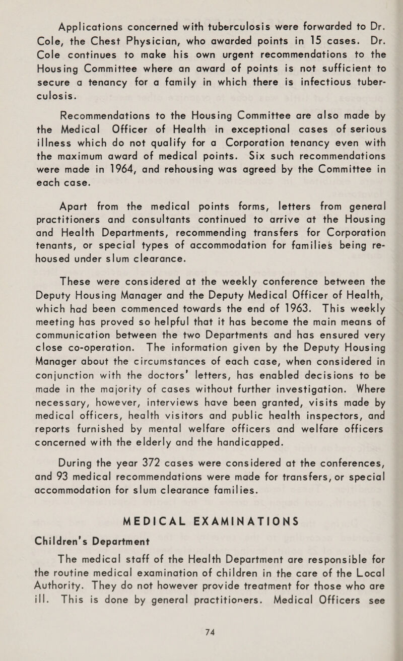 Applications concerned with tuberculosis were forwarded to Dr. Cole, the Chest Physician, who awarded points in 15 cases. Dr. Cole continues to make his own urgent recommendations to the Housing Committee where an award of points is not sufficient to secure a tenancy for a family in which there is infectious tuber¬ culosis. Recommendations to the Housing Committee are also made by the Medical Officer of Health in exceptional cases of serious illness which do not qualify for a Corporation tenancy even with the maximum award of medical points. Six such recommendations were made in 1964, and rehousing was agreed by the Committee in each case. Apart from the medical points forms, letters from general practitioners and consultants continued to arrive at the Housing and Health Departments, recommending transfers for Corporation tenants, or special types of accommodation for families being re¬ housed under slum clearance. These were considered at the weekly conference between the Deputy Housing Manager and the Deputy Medical Officer of Health, which had been commenced towards the end of 1963. This weekly meeting has proved so helpful that it has become the main means of communication between the two Departments and has ensured very close co-operation. The information given by the Deputy Housing Manager about the circumstances of each case, when considered in conjunction with the doctors’ letters, has enabled decisions to be made in the majority of cases without further investigation. Where necessary, however, interviews have been granted, visits made by medical officers, health visitors and public health inspectors, and reports furnished by mental welfare officers and welfare officers concerned with the elderly and the handicapped. During the year 372 cases were considered at the conferences, and 93 medical recommendations were made for transfers, or special accommodation for slum clearance families. MEDICAL EXAMINATIONS Children's Department The medical staff of the Health Department are responsible for the routine medical examination of children in the care of the Local Authority. They do not however provide treatment for those who are ill. This is d one by general practitioners. Medical Officers see