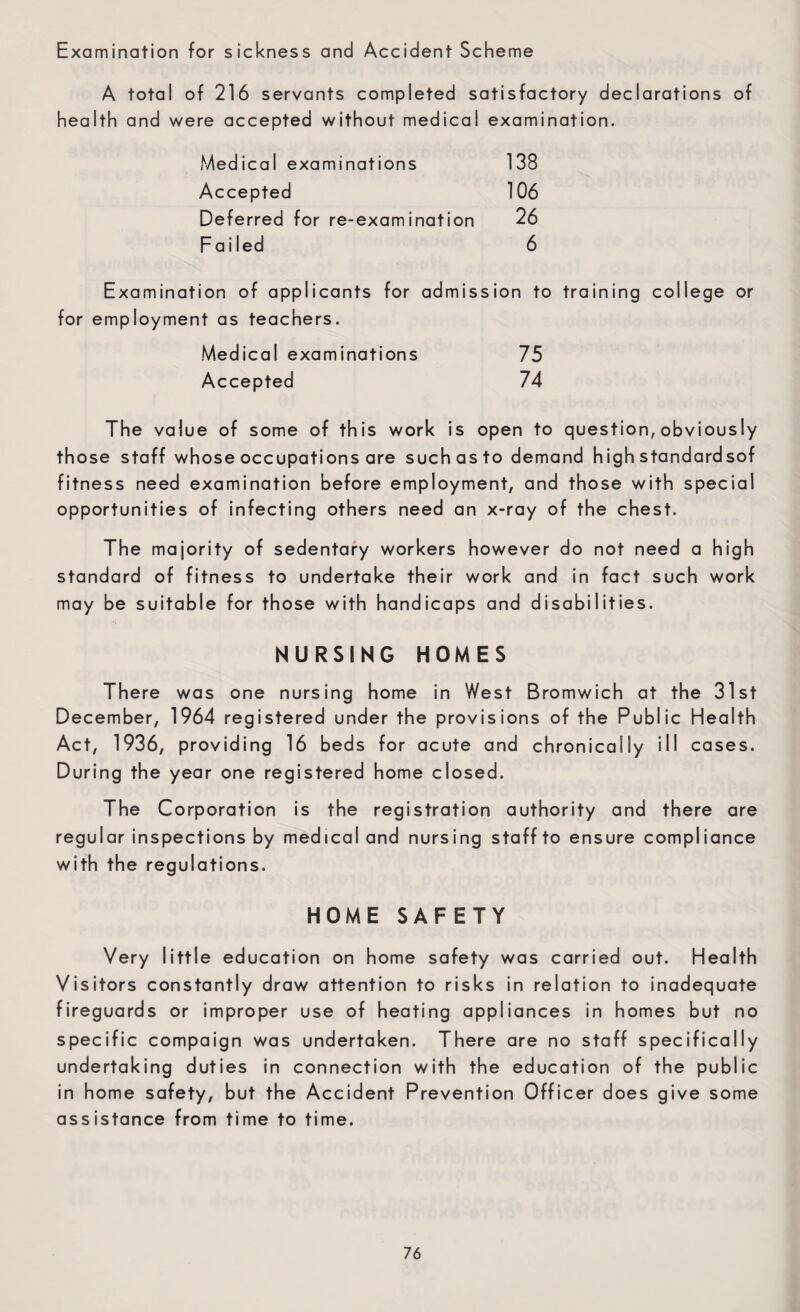 Examination for sickness and Accident Scheme A total of 216 servants completed satisfactory declarations of health and were accepted without medical examination. Medical examinations 138 Accepted 106 Deferred for re-examination 26 Failed 6 Examination of applicants for admission to training college or for employment as teachers. Medical examinations 75 Accepted 74 The value of some of this work is open to question, obviously those staff whose occupations are such as to demand high standardsof fitness need examination before employment, and those with special opportunities of infecting others need an x-ray of the chest. The majority of sedentary workers however do not need a high standard of fitness to undertake their work and in fact such work may be suitable for those with handicaps and disabilities. NURSING HOMES There was one nursing home in West Bromwich at the 31st December, 1964 registered under the provisions of the Public Health Act, 1936, providing 16 beds for acute and chronically ill cases. During the year one registered home closed. The Corporation is the registration authority and there are regular inspections by medical and nursing staff to ensure compliance with the regulations. HOME SAFETY Very little education on home safety was carried out. Health Visitors constantly draw attention to risks in relation to inadequate fireguards or improper use of heating appliances in homes but no specific compaign was undertaken. There are no staff specifically undertaking duties in connection with the education of the public in home safety, but the Accident Prevention Officer does give some assistance from time to time.