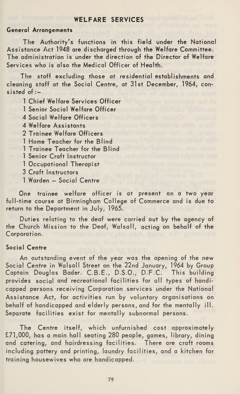 General Arrangements The Authority's functions in this field under the National Assistance Act 1948 are discharged through the Welfare Committee. The administration is under the direction of the Director of Welfare Services who is also the Medical Officer of Health. The staff excluding those at residential establishments and cleaning staff at the Social Centre, at 31st December, 1964, con¬ sisted of 1 Chief Welfare Services Officer 1 Senior Social Welfare Officer 4 Social Welfare Officers 4 Welfare Assistants 2 Trainee Welfare Officers 1 Home Teacher for the Blind 1 Trainee Teacher for the Blind 1 Senior Craft Instructor 1 Occupational Therapist 3 Craft Instructors 1 Warden — Social Centre One trainee welfare officer is at present on a two year full-time course at Birmingham College of Commerce and is due to return to the Department in July, 1965. Duties relating to the deaf were carried out by the agency of the Church Mission to the Deaf, Walsall, acting on behalf of the Corporation. Social Centre An outstanding event of the year was the opening of the new Social Centre in Walsall Street on the 22nd January, 1964 by Group Captain Douglas Bader. C.B.E., D.S.O., D.F.C. This building provides social and recreational facilities for all types of handi¬ capped persons receiving Corporation services under the National Assistance Act, for activities run by voluntary organisations on behalf of handicapped and elderly persons, and for the mentally ill. Separate facilities exist for mentally subnormal persons. The Centre itself, which unfurnished cost approximately £71,000, has a main hall seating 280 people, games, library, dining and catering, and hairdressing facilities. There are craft rooms including pottery and printing, laundry facilities, and a kitchen for training housewives who are handicapped.