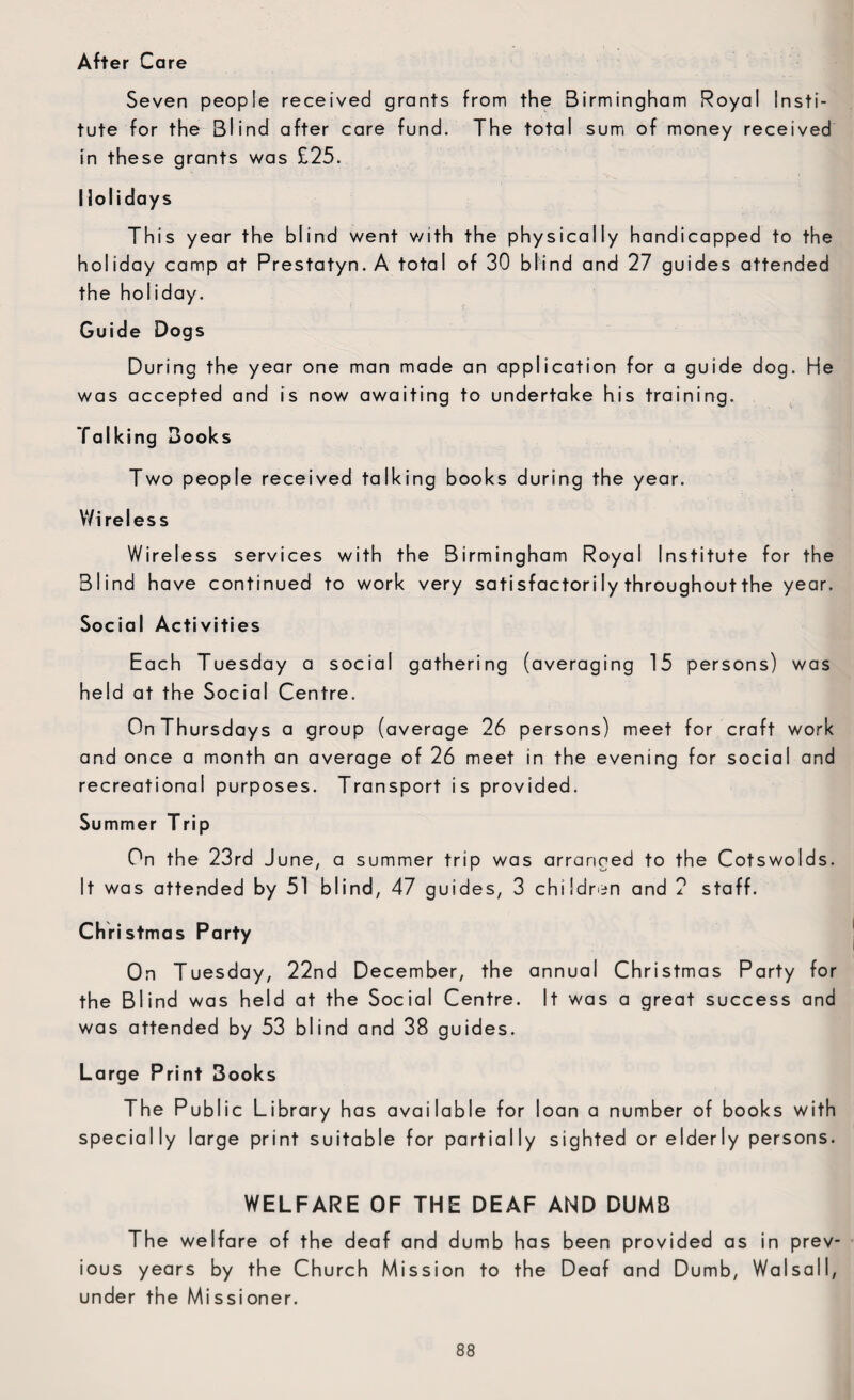 After Care Seven people received grants from the Birmingham Royal Insti¬ tute for the Blind after care fund. The total sum of money received in these grants was £25. Holidays This year the blind went v/ith the physically handicapped to the holiday camp at Prestatyn. A total of 30 blind and 27 guides attended the holiday. Guide Dogs During the year one man made an application for a guide dog. He was accepted and is now awaiting to undertake his training. Talking Books Two people received talking books during the year. Wireless Wireless services with the Birmingham Royal Institute for the Blind have continued to work very sati sfactori ly throughout the year. Social Activities Each Tuesday a social gathering (averaging 15 persons) was held at the Social Centre. On Thursdays a group (average 26 persons) meet for craft work and once a month an average of 26 meet in the evening for social and recreational purposes. Transport is provided. Summer Trip On the 23rd June, a summer trip was arranged to the Cotswolds, It was attended by 51 blind, 47 guides, 3 children and 2 staff. Christmas Party On Tuesday, 22nd December, the annual Christmas Party for the Blind was held at the Social Centre. It was a great success and was attended by 53 blind and 38 guides. Large Print 3ooks The Public Library has available for loan a number of books with specially large print suitable for partially sighted or elderly persons. WELFARE OF THE DEAF AND DUMB The welfare of the deaf and dumb has been provided as in prev¬ ious years by the Church Mission to the Deaf and Dumb, Walsall, under the Missioner.