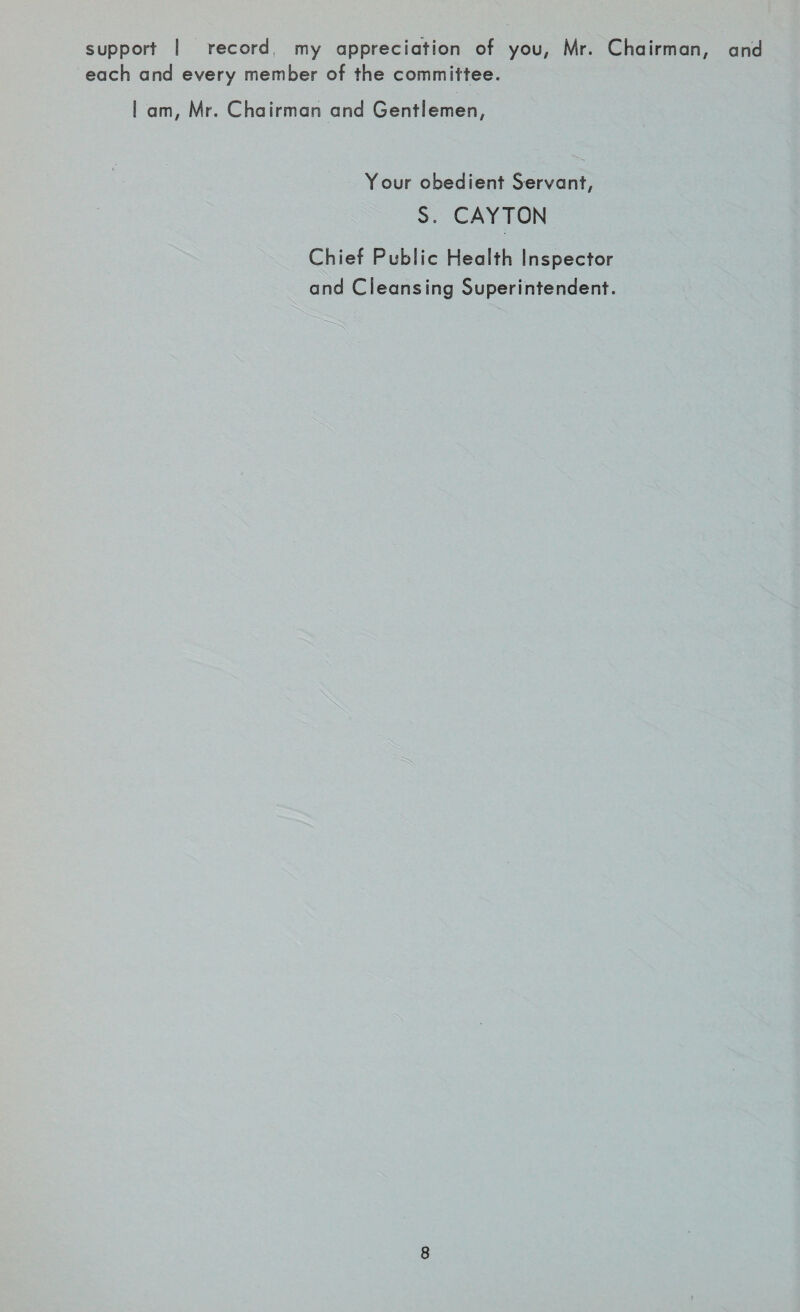support I record, my appreciation of you, Mr. Chairman, and each and every member of the committee. S am, Mr. Chairman and Gentlemen, Your obedient Servant, S. CAYTON Chief Public Health Inspector and Cleansing Superintendent.