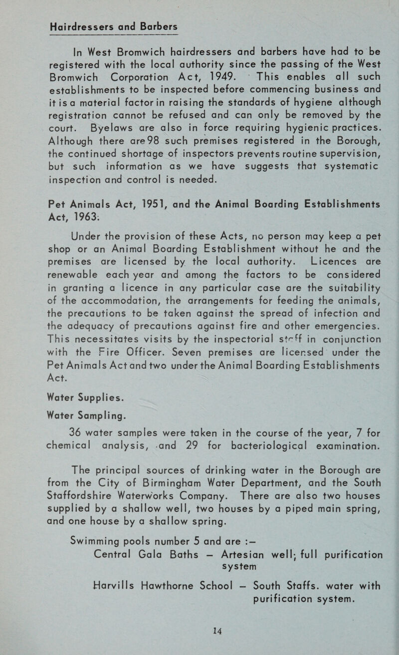 Hairdressers and Barbers In West Bromwich hairdressers and barbers have had to be registered with the local authority since the passing of the West Bromwich Corporation Act, 1949. This enables all such establishments to be inspected before commencing business and it is a material factor in raising the standards of hygiene although registration cannot be refused and can only be removed by the court. Byelaws are also in force requiring hygienic practices. Although there are98 such premises registered in the Borough, the continued shortage of inspectors prevents routine supervision, but such information as we have suggests that systematic inspection and control is needed. Pet Animals Act, 1951, and the Animal Boarding Establishments Act, 1963; Under the provision of these Acts, no person may keep a pet shop or an Animal Boarding Establishment without he and the premises are licensed by the local authority. Licences are renewable each year and among the factors to be considered in granting a licence in any particular case are the suitability of the accommodation, the arrangements for feeding the animals, the precautions to be taken against the spread of infection and the adequacy of precautions against fire and other emergencies. This necessitates visits by the inspectorial strff in conjunction with the Fire Officer. Seven premises are licensed under the Pet Animals Act and two under the Animal Boarding Establishments Act. Water Supplies. Water Sampling. 36 water samples were taken in the course of the year, 7 for chemical analysis, and 29 for bacteriological examination. The principal sources of drinking water in the Borough are from the City of Birmingham Water Department, and the South Staffordshire Waterworks Company. There are also two houses supplied by a shallow well, two houses by a piped main spring, and one house by a shallow spring. Swimming pools number 5 and are : — Central Gala Baths — Artesian well; full purification system ir|arvills Hawthorne School — South Staffs, water with purification system.