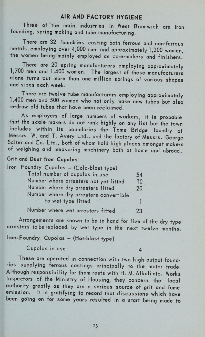 AIR AND FACTORY HYGIENE Three of the main industries in West Bromwich are iron founding, spring making and tube manufacturing. There are 32 foundries casting both ferrous and non-ferrous metals, employing over 4,000 men and approximately 1,200 women, the women being mainly employed as core-makers and finishers. There are 20 spring manufacturers employing approximately 1,700 men and 1,400 women. The largest of these manufacturers alone turns out more than one million springs of various shapes and sizes each week. There are twelve tube manufacturers employing approximately 1,400 men and 500 women who not only make new tubes but also re-draw old tubes that have been reclaimed. As employers of large numbers of workers, it is probable that the scale makers do not rank highly on any list but the town includes within its boundaries the Tame Bridge foundry of Messrs. W. and T. Avery Ltd., and the factory of Messrs. George Salter and Co. Ltd., both of whom hold high places amongst makers of weighing and measuring machinery both at home and abroad. Grit and Dust from Cupolas Iron Foundry Cupolas - (Cold-blast type) Total number of cupolas in use 54 Number where arresters not yet fitted 10 Number where dry arresters fitted 20 Number where dry arresters convertible to wet type fitted 1 Number where wet arresters fitted 23 Arrangements are known to be in hand for five of the dry type arresters to be replaced by wet type in the next twelve months. Iron-Foundry, Cupolas - (Hot-blast type) Cupolas in use 4 These are operated in connection with two high output found¬ ries supplying ferrous castings principally to the motor trade. Although responsibility for them rests with H. M. Alkali etc. Works Inspectors of the Ministry of Housing, they concern the local authority greatly as they are a serious source of grit and fume emission. It is gratifying to record that discussions which have been going on for some years resulted in a start being made to