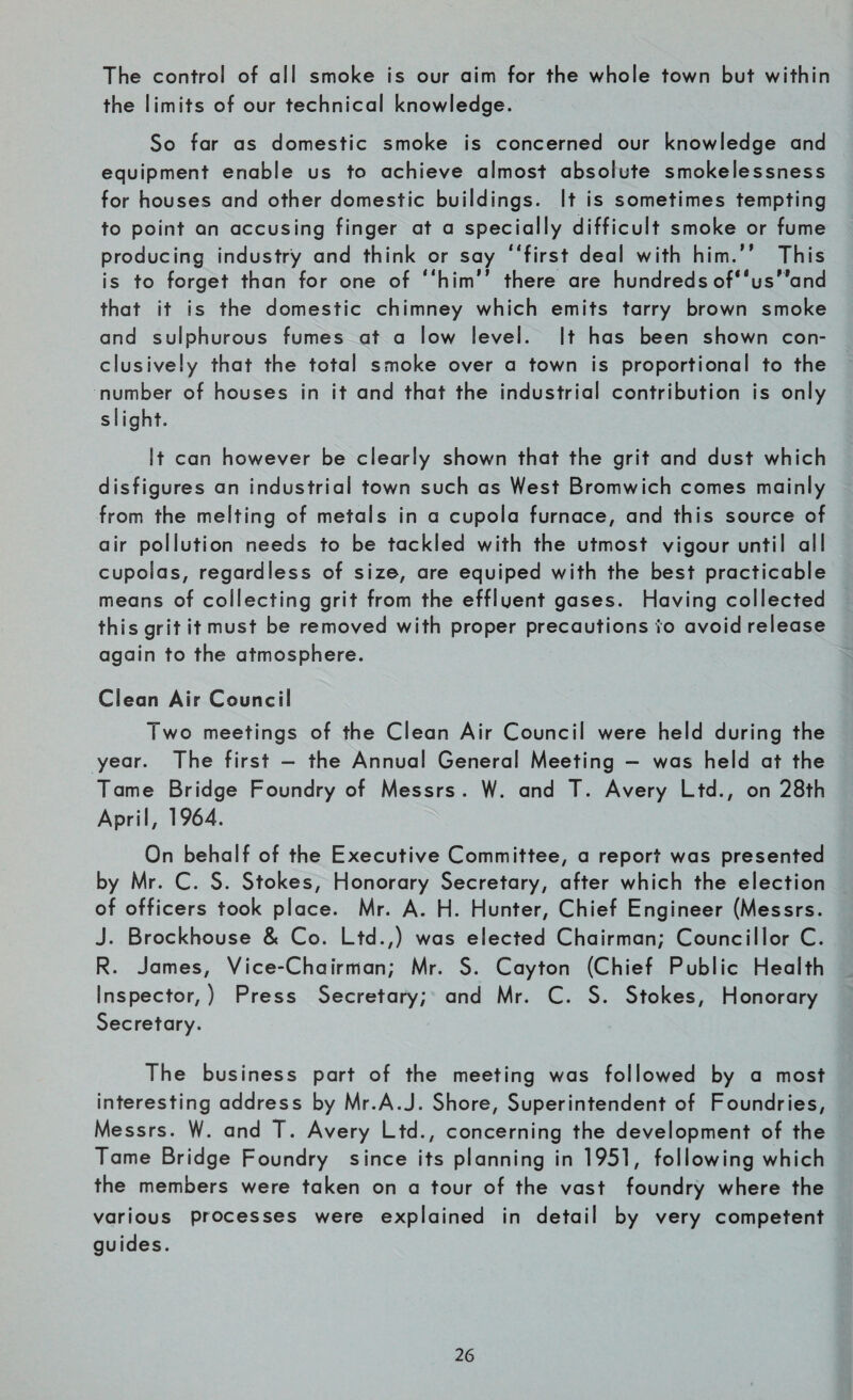The control of all smoke is our aim for the whole town but within the limits of our technical knowledge. So far as domestic smoke is concerned our knowledge and equipment enable us to achieve almost absolute smokelessness for houses and other domestic buildings. It is sometimes tempting to point an accusing finger at a specially difficult smoke or fume producing industry and think or say “first deal with him.” This is to forget than for one of “him there are hundreds of^us'^and that it is the domestic chimney which emits tarry brown smoke and sulphurous fumes at a low level. It has been shown con¬ clusively that the total smoke over a town is proportional to the number of houses in it and that the industrial contribution is only slight. it can however be clearly shown that the grit and dust which disfigures an industrial town such as West Bromwich comes mainly from the melting of metals in a cupola furnace, and this source of air pollution needs to be tackled with the utmost vigour until all cupolas, regardless of size, are equiped with the best practicable means of collecting grit from the effluent gases. Having collected this grit it must be removed with proper precautions io avoid release again to the atmosphere. Clean Air Council Two meetings of the Clean Air Council were held during the year. The first - the Annual General Meeting — was held at the Tame Bridge Foundry of Messrs. W. and T. Avery Ltd., on 28th April, 1964. On behalf of the Executive Committee, a report was presented by Mr. C. S. Stokes, Honorary Secretary, after which the election of officers took place. Mr. A. H. Hunter, Chief Engineer (Messrs. J. Brockhouse & Co. Ltd.,) was elected Chairman; Councillor C. R. James, Vice-Chairman; Mr. S. Cayton (Chief Public Health Inspector, ) Press Secretary; and Mr. C. S. Stokes, Honorary Secretary. The business part of the meeting was followed by a most interesting address by Mr.A.J. Shore, Superintendent of Foundries, Messrs. W. and T. Avery Ltd., concerning the development of the Tame Bridge Foundry since its planning in 1951, following which the members were taken on a tour of the vast foundry where the various processes were explained in detail by very competent guides.
