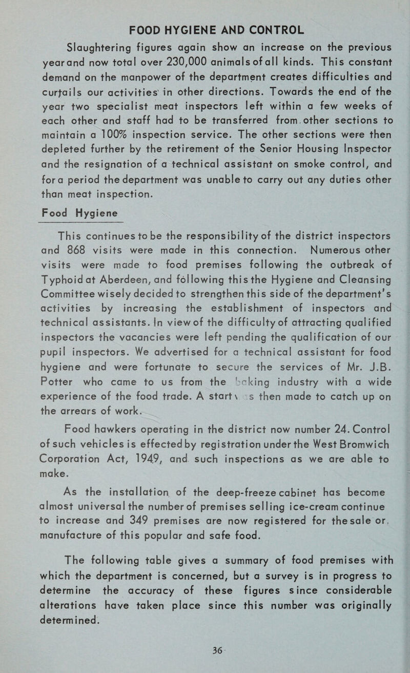 FOOD HYGIENE AND CONTROL Slaughtering figures again show an increase on the previous yearand now total over 230,000 animals of all kinds. This constant demand on the manpower of the department creates difficulties and curtails our activities in other directions. Towards the end of the year two specialist meat inspectors left within a few weeks of each other and staff had to be transferred from other sections to maintain a 100% inspection service. The other sections were then depleted further by the retirement of the Senior Housing Inspector and the resignation of a technical assistant on smoke control, and fora period the department was unable to carry out any duties other than meat inspection. Food Hygiene This continues to be the responsibiIity of the district inspectors and 868 visits were made in this connection. Numerous other visits were made to food premises following the outbreak of Typhoid at Aberdeen, and foI lowing this the Hygiene and Cleansing Committee wisely decided to strengthen this side of the department’s activities by increasing the establishment of inspectors and technical assistants. In viewof the difficulty of attracting qualified Inspectors the vacancies were left pending the qualification of our pupil inspectors. We advertised for a technical assistant for food hygiene and were fortunate to secure the services of Mr. J.B. Potter who came to us from the baking industry with a wide experience of the food trade. A starts s then made to catch up on the arrears of work. Food hawkers operating in the district now number 24. Control of such vehicles is effectedby registration under the West Bromwich Corporation Act, 194.9, and such inspections as we are able to make. As the installation of the deep-freeze cabinet has become almost universal the number of premises selling ice-cream continue to increase and 349 premises are now registered for thesale or, manufacture of this popular and safe food. The following table gives a summary of food premises with which the department is concerned, but a survey is in progress to determine the accuracy of these figures since considerable alterations have taken place since this number was originally determined.