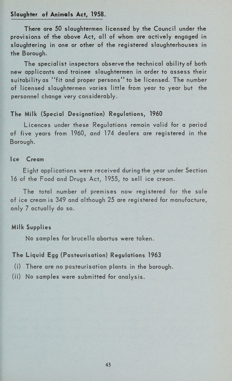 Slaughter of Animals Act, 1958. There are 50 slaughtermen licensed by the Council under the provisions of the above Act, all of whom are actively engaged in slaughtering in one or other of the registered slaughterhouses in the Borough. The specialist inspectors observe the technical ability of both new applicants and trainee slaughtermen in order to assess their suitabiIity as “fit and proper persons to be licensed. The number of licensed slaughtermen varies little from year to year but the personnel change very considerably. The Milk (Special Designation) Regulations, 1960 Licences under these Regulations remain valid for a period of five years from I960, and 174 dealers are registered in the Borough. Ice Cream Eight applications were received during the year under Section 16 of the Food and Drugs Act, 1955, to sell ice cream. The total number of premises now registered for the sale of ice cream is 349 and although 25 are registered for manufacture, only 7 actually do so. Milk Supplies No samples for brucella abortus were taken. The Liquid Egg (Pasteurisation) Regulations 1963 (i) There are no pasteurisation plants in the borough. (ii) No samples were submitted for analysis.