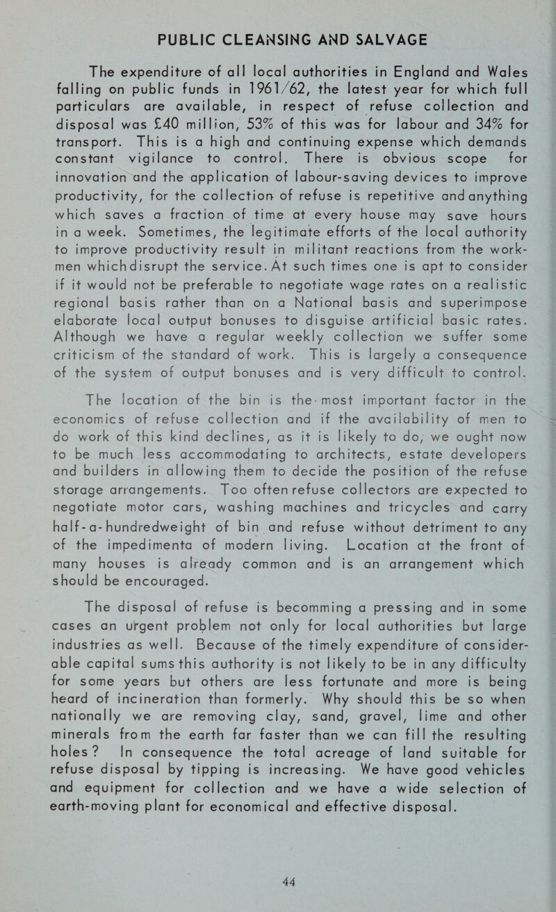 PUBLIC CLEANSING AND SALVAGE The expenditure of ail local authorities in England and Wales falling on public funds in 1961/62, the latest year for which full particulars are available, in respect of refuse collection and disposal was £40 million, 53% of this was for labour and 34% for transport. This is a high and continuing expense which demands constant vigilance to control. There is obvious scope for innovation and the application of labour-saving devices to improve productivity, for the collection of refuse is repetitive and anything which saves a fraction of time at every house may save hours in a week. Sometimes, the legitimate efforts of the local authority to improve productivity result in militant reactions from the work¬ men whichdisrupt the service. At such times one is apt to consider if it would not be preferable to negotiate wage rates on a realistic regional basis rather than on a National basis and superimpose elaborate local output bonuses to disguise artificial basic rates. Although we have a regular weekly collection we suffer some criticism of the standard of work. This is largely a consequence of the system of output bonuses and is very difficult to control. The location of the bin is the-most important factor in the economics of refuse collection and if the availability of men to do work of this kind declines, as it is likely to do, we ought now to be much less accommodating to architects, estate developers and builders in allowing them to decide the position of the refuse storage arrangements. Too often refuse collectors are expected to negotiate motor cars, washing machines and tricycles and carry half-a-hundredweight of bin and refuse without detriment to any of the impedimenta of modern living. Location at the front of many houses is already common and is an arrangement which should be encouraged. The disposal of refuse is becomming a pressing and in some cases an urgent problem not only for local authorities but large industries as weli. Because of the timely expenditure of consider¬ able capital sums this authority is not likely to be in any difficulty for some years but others are less fortunate and more is being heard of incineration than formerly. Why should this be so when nationally we are removing clay, sand, gravel, lime and other minerals from the earth far faster than we can fill the resulting holes? In consequence the total acreage of land suitable for refuse disposal by tipping is increasing. We have good vehicles and equipment for collection and we have a wide selection of earth-moving plant for economical and effective disposal.