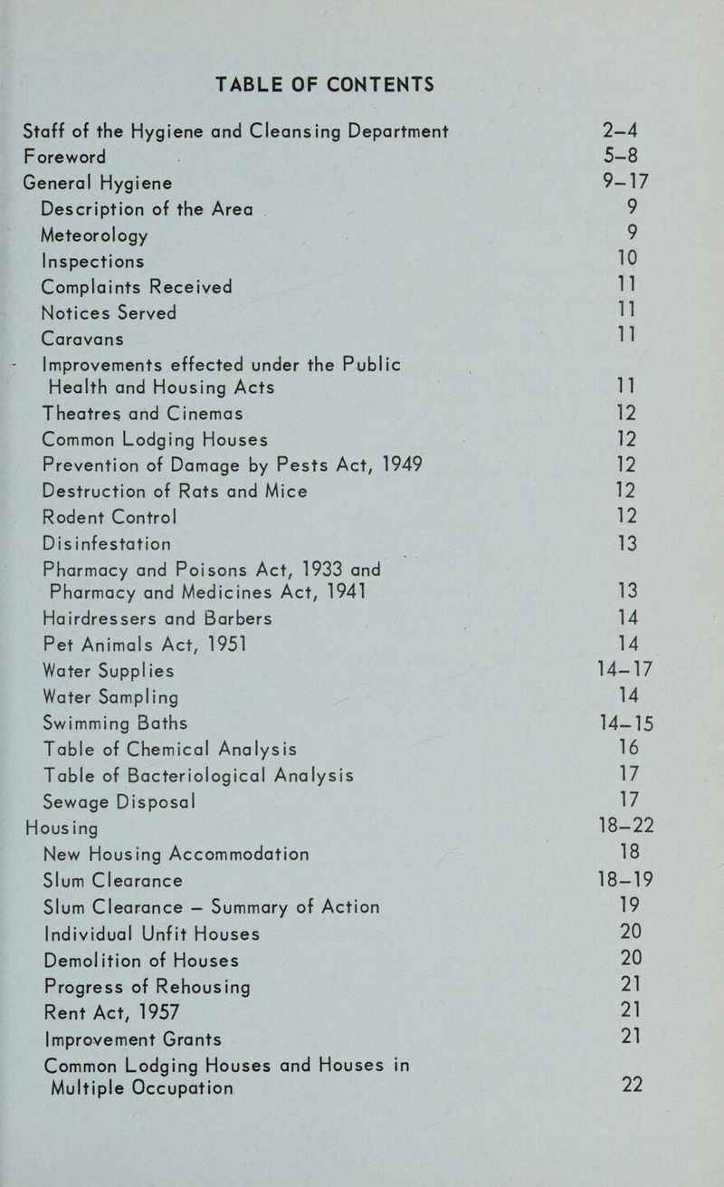 Staff of the Hygiene and Cleansing Department 2-4 Foreword 5-8 General Hygiene 9-17 Description of the Area 9 Meteorology 9 Inspections 10 Complaints Received 11 Notices Served 11 Caravans 11 Improvements effected under the Public Health and Housing Acts 11 Theatres and Cinemas 12 Common Lodging Houses 12 Prevention of Damage by Pests Act, 1949 12 Destruction of Rats and Mice 12 Rodent Control 12 Disinfestation 13 Pharmacy and Poisons Act, 1933 and Pharmacy and Medicines Act, 1941 13 Hairdressers and Barbers 14 Pet Animals Act, 1951 14 Water Suppl ies 14-17 Water Sampling 14 Swimming Baths 14-15 Table of Chemical Analysis 16 Table of Bacteriological Analysis 17 Sewage Disposal 17 Hous ing 18-22 New Housing Accommodation 18 Slum Clearance 18-19 Slum Clearance - Summary of Action 19 Individual Unfit Houses 20 Demolition of Houses 20 Progress of Rehousing 21 Rent Act, 1957 21 Improvement Grants 21 Common Lodging Houses and Houses in Multiple Occupation 22