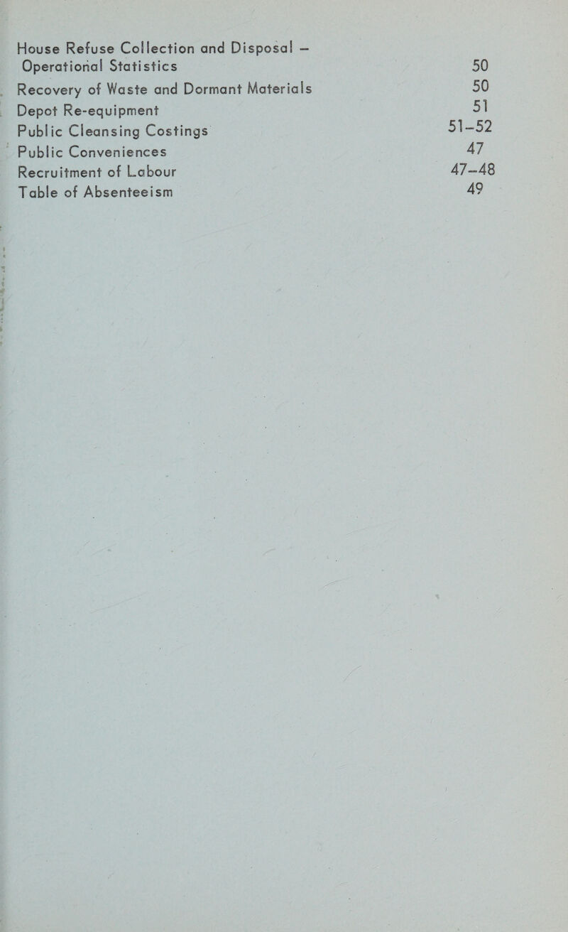 House Refuse Collection and Disposal - Operational Statistics 50 Recovery of Waste and Dormant Materials 50 Depot Re-equipment 51 Public Cleansing Costings' 51-52 Public Conveniences 47 Recruitment of Labour 47-48 Table of Absenteeism 49