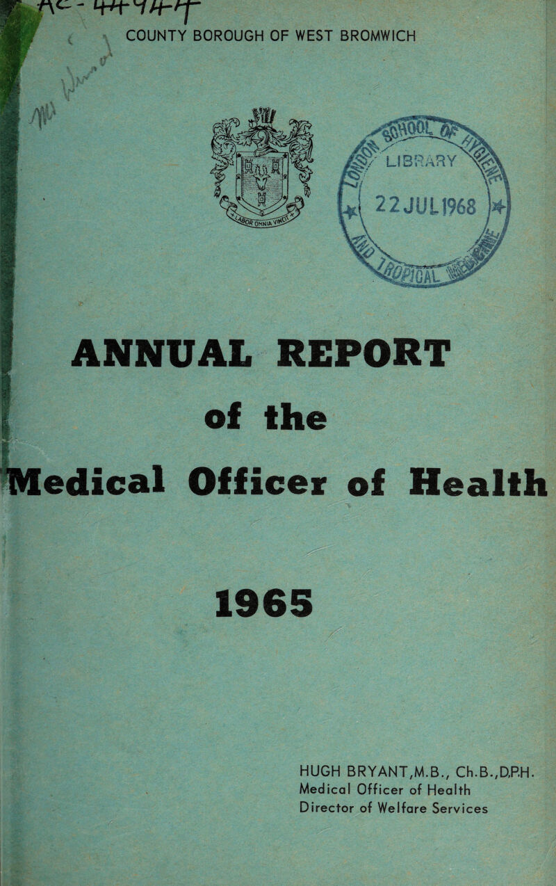 - COUNTY BOROUGH OF WEST BROMWICH \ P % ! pi ANNUAL REPORT of the edical Officer of Health 1965 HUGH BRYANT,M.B., Ch.B.,DP.H. Medical Officer of Health Director of Welfare Services