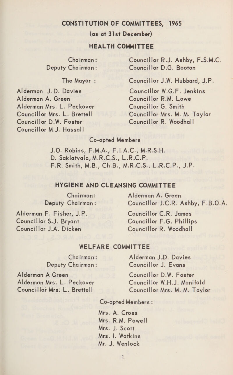 CONSTITUTION OF COMMITTEES, 1965 (as at 31st December) HEALTH COMMITTEE Chairman: Deputy Chairman: The Mayor : Alderman J. D. Davies Alderman A. Green Alderman Mrs. L. Peckover Councillor Mrs. L. Brettell Councillor D.W. Foster Councillor M.J. Hassall Councillor R.J. Ashby, F.S.M.C. Councillor D.G. Booton Councillor J„W. Hubbard, J.P. Councillor W.G.F. Jenkins Councillor R.M. Lowe Councillor G. Smith Councillor Mrs. M. M. Taylor Councillor R. Woodhall Co-opted Members J.O. Robins, F.M.A., F.I.A.C., M.R.S.H. D. Saklatvala, M.R.C.S., L.R.C.P. F.R. Smith, M-B., Ch.B., M.R.C.S., L.R.C.P., J.P. HYGIENE AND CLEANSING COMMITTEE Chairman: Deputy Chairman: Alderman F. Fisher, J.P. Councillor S-J. Bryant Councillor J.A. Dicken Alderman A. Green Councillor J.C.R. Ashby, F.B.O.A. Councillor C.R. James Councillor F.G. Phillips Councillor R. Woodhall WELFARE COMMITTEE Chairman: Deputy Chairman : Alderman A Green Alderman Mrs. L. Peckover Councillor Mrs: L. Brettell Alderman J.D. Davies Councillor J. Evans Councillor D.W. Foster Councillor W..H.J. Manifold Counci I lor Mrs. M. M. Taylor Co-opted Members : Mrs. A. Cross Mrs. R.M. Powell Mrs. J. Scott Mrs. I. Watkins Mr. J. Wenl ock