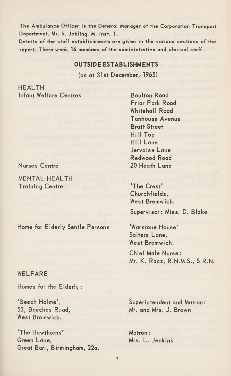 The Ambulance Officer is the General Manager of the Corporation Transport Department. Mr. S. Joblinq, M. Inst. T. Details of the staff establishments are given in the various sections of the report. There were,! 16 members of the administrative and clerical staff. OUTSIDE ESTABLISHMENTS (as at 31st December,* 1965) HEALTH Infant Welfare Centres Nurses Centre MENTAL HEALTH Training Centre Home for Elderly Senile Persons WELFARE Homes for the Elderly : ‘Beech Holme', 53, Beeches Road, West Bromwich. ‘The Hawthorns' Green Lane, Great Barr, Birmingham, 22a. Boulton Road Friar Park Road Whitehall Road Tanhouse Avenue Bratt Street Hill Top Hill Lane Jervoise Lane Redwood Road 20 Heath Lane ‘The Crest* Churchfields, West Bromwich. Supervisor: Miss. D. Blake ‘Warstone House' Salters Lane, West Bromwich. Chief Male Nurse: Mr. K. Racz, R.N.M.S., S.R.N. Superintendent and Matron: Mr. and Mrs. J. Brown Matron: Mrs. L. Jenkins